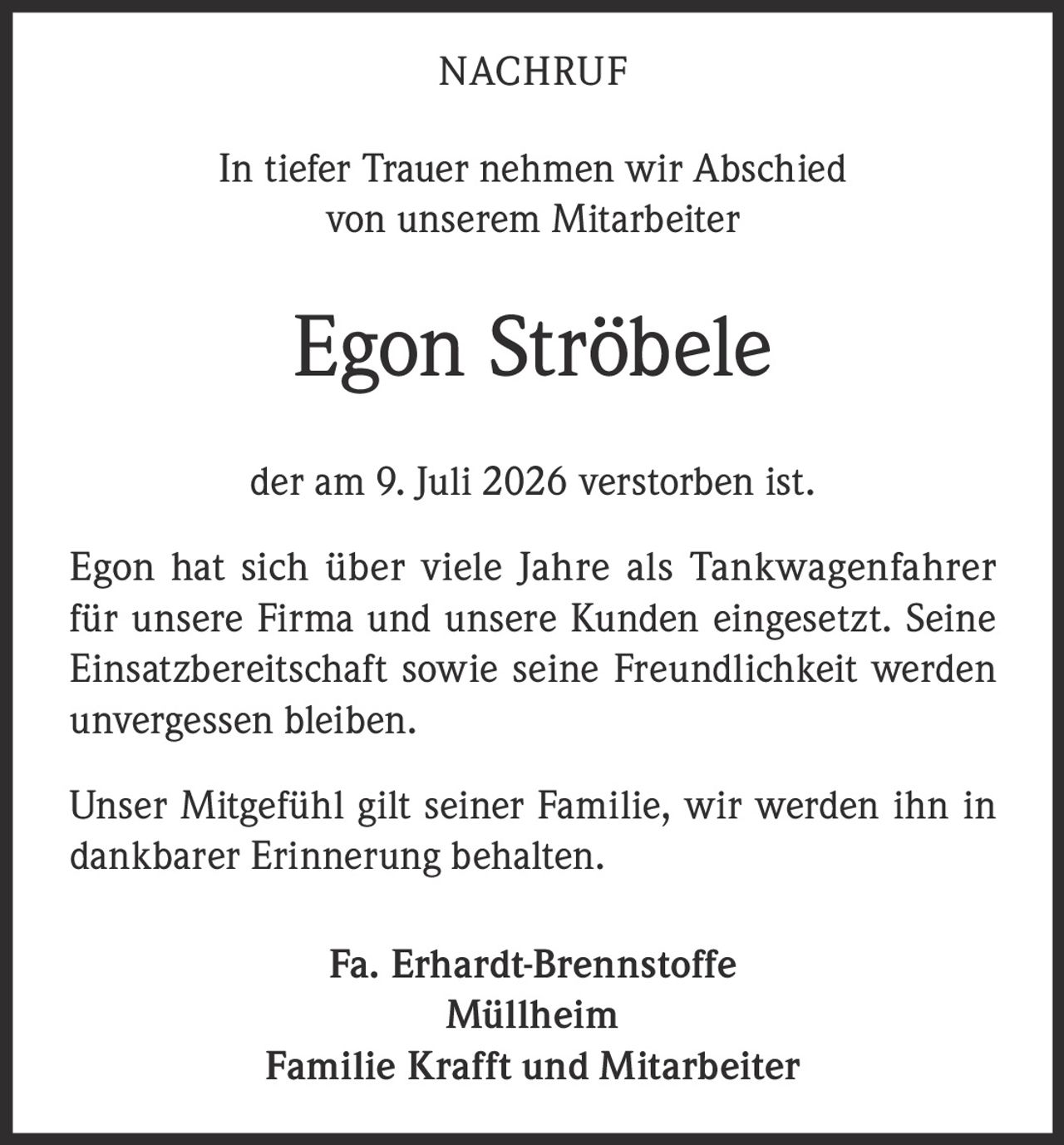 <p><strong>NACHRUF</strong></p><p>In tiefer Trauer nehmen wir Abschied von unserem Mitarbeiter</p><p><strong>Egon Ströbele</strong></p><p>der am 9. Juli 2026 verstorben ist.</p><p>Egon hat sich über viele Jahre als Tankwagenfahrer für unsere Firma und unsere Kunden eingesetzt. Seine Einsatzbereitschaft sowie seine Freundlichkeit werden unvergessen bleiben.</p><p>Unser Mitgefühl gilt seiner Familie, wir werden ihn in dankbarer Erinnerung behalten.</p><p>Fa. Erhardt-Brennstoffe<br>Müllheim<br>Familie Krafft und Mitarbeiter</p>