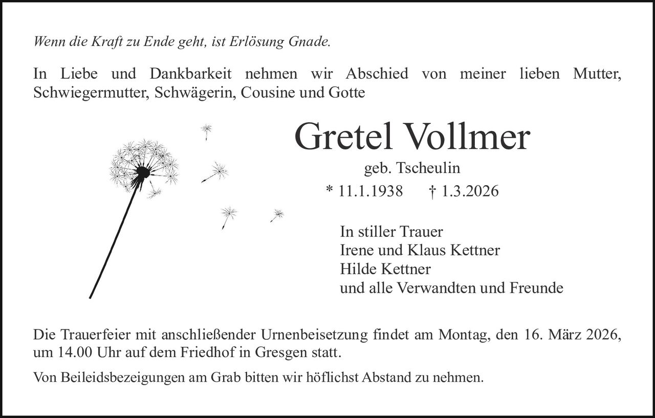 Wenn die Kraft zu Ende geht, ist Erlösung Gnade.

In Liebe und Dankbarkeit nehmen wir Abschied von meiner lieben Mutter,
Schwiegermutter, Schwägerin, Cousine und Gotte

Gretel Vollmer
geb. Tscheulin
* 11.1.1938
† 1.3.2026

In stiller Trauer
Irene und Klaus Kettner
Hilde Kettner
und alle Verwandten und Freunde
Die Trauerfeier mit anschließender Urnenbeisetzung findet am Montag, den 16. März 2026,
um 14.00 Uhr auf dem Friedhof in Gresgen statt.
Von Beileidsbezeigungen am Grab bitten wir höflichst Abstand zu nehmen.