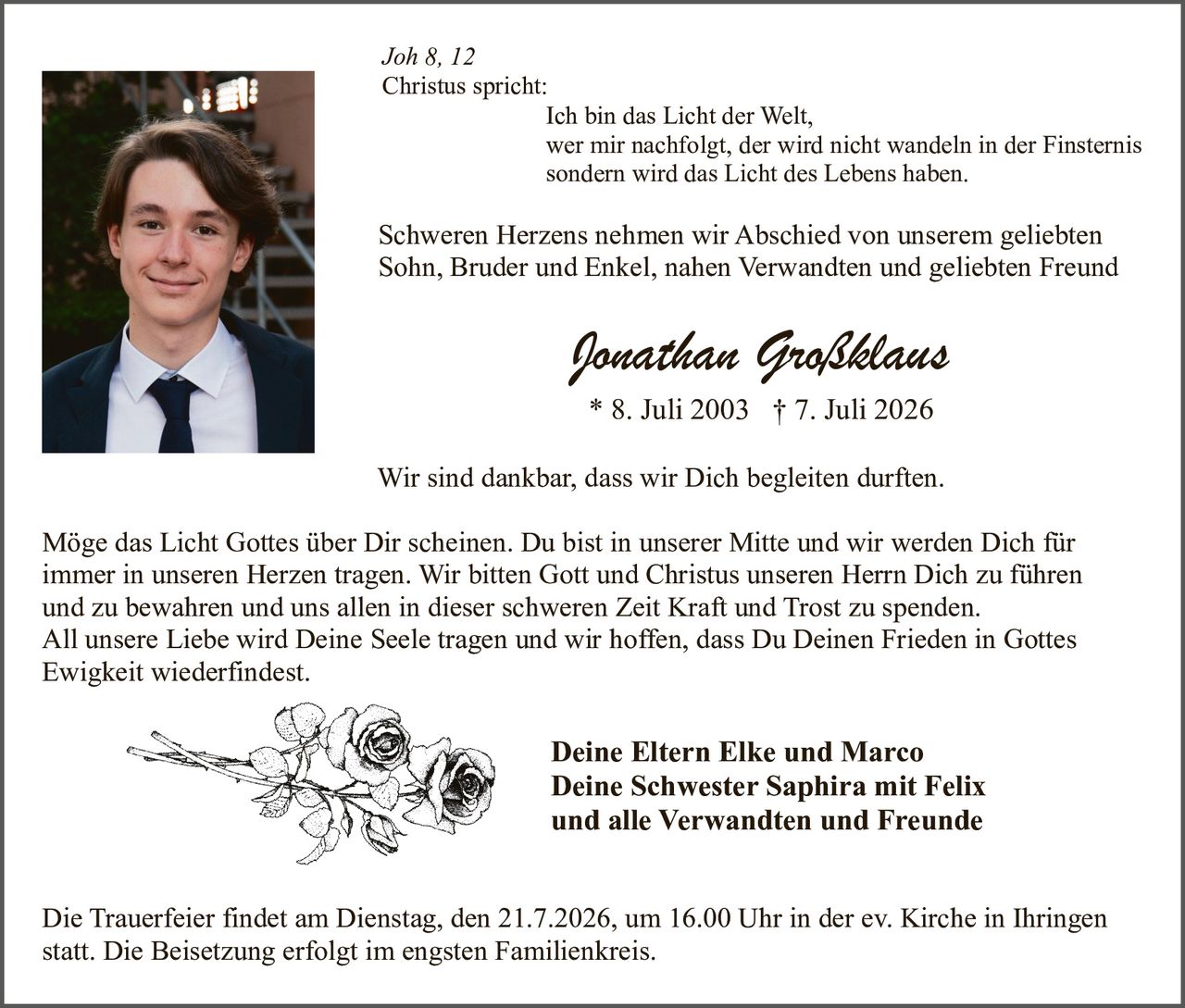 <p>Joh 8, 12</p>
<p>Christus spricht:</p>
<p>Ich bin das Licht der Welt,<br/>wer mir nachfolgt, der wird nicht wandeln in der Finsternis<br/>sondern wird das Licht des Lebens haben.</p>
<p>Schweren Herzens nehmen wir Abschied von unserem geliebten Sohn, Bruder und Enkel, nahen Verwandten und geliebten Freund</p>
<p><strong>Jonathan Großklaus</strong></p>
<p>* 8. Juli 2003  † 7. Juli 2026</p>
<p>Wir sind dankbar, dass wir Dich begleiten durften.</p>
<p>Möge das Licht Gottes über Dir scheinen. Du bist in unserer Mitte und wir werden Dich für immer in unseren Herzen tragen. Wir bitten Gott und Christus unseren Herrn Dich zu führen und zu bewahren und uns allen in dieser schweren Zeit Kraft und Trost zu spenden. All unsere Liebe wird Deine Seele tragen und wir hoffen, dass Du Deinen Frieden in Gottes Ewigkeit wiederfindest.</p>
<p><strong>Deine Eltern Elke und Marco</strong><br/><strong>Deine Schwester Saphira mit Felix</strong><br/><strong>und alle Verwandten und Freunde</strong></p>
<p>Die Trauerfeier findet am Dienstag, den 21.7.2026, um 16.00 Uhr in der ev. Kirche in Ihringen statt. Die Beisetzung erfolgt im engsten Familienkreis.</p>