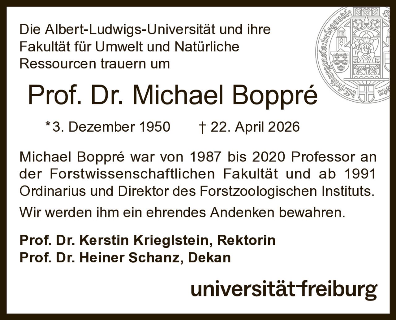 <p>Die Albert-Ludwigs-Universität und ihre Fakultät für Umwelt und Natürliche Ressourcen trauern um</p>

<p><strong>Prof. Dr. Michael Boppré</strong><br>
*3. Dezember 1950 † 22. April 2026</p>

<p>Michael Boppré war von 1987 bis 2020 Professor an der Forstwissenschaftlichen Fakultät und ab 1991 Ordinarius und Direktor des Forstzoologischen Instituts. Wir werden ihm ein ehrendes Andenken bewahren.</p>

<p><strong>Prof. Dr. Kerstin Krieglstein, Rektorin</strong><br>
<strong>Prof. Dr. Heiner Schanz, Dekan</strong></p>