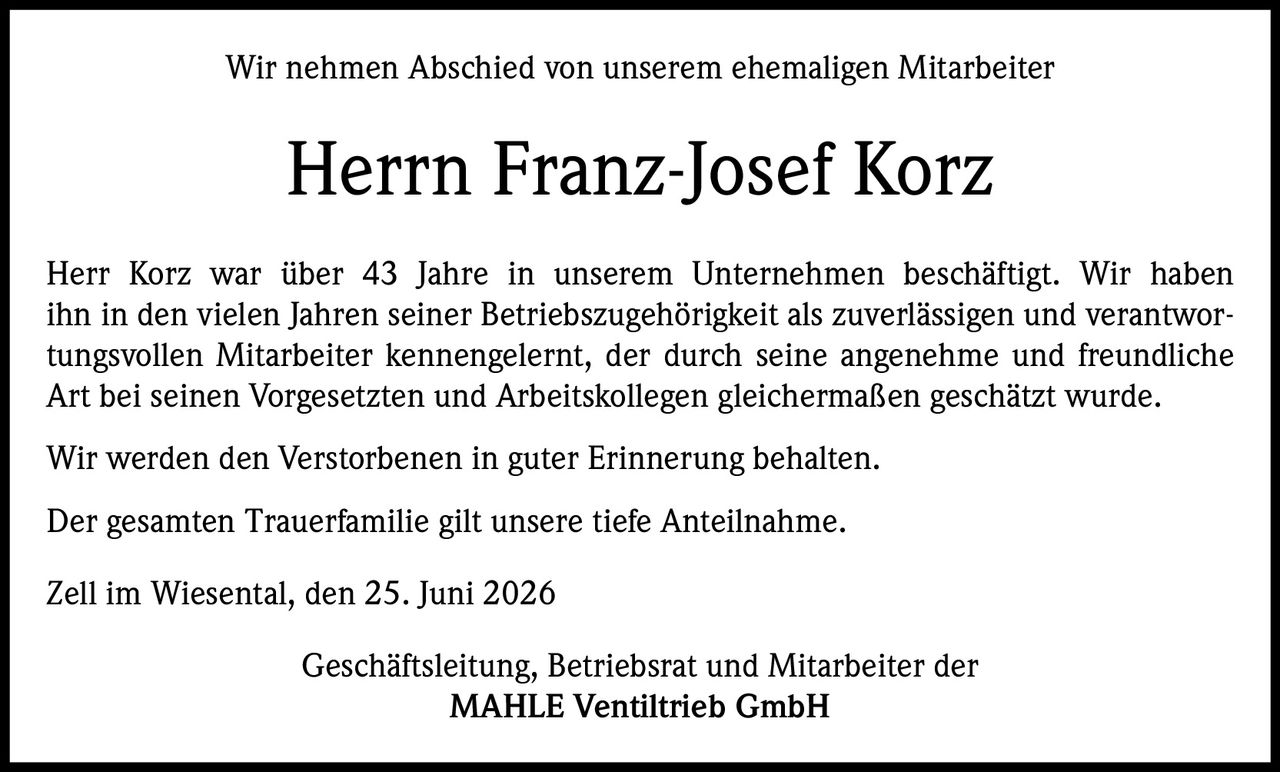 <p>Wir nehmen Abschied von unserem ehemaligen Mitarbeiter</p>
<p><strong>Herrn Franz-Josef Korz</strong></p>
<p>Herr Korz war über 43 Jahre in unserem Unternehmen beschäftigt. Wir haben ihn in den vielen Jahren seiner Betriebszugehörigkeit als zuverlässigen und verantwortungsvollen Mitarbeiter kennengelernt, der durch seine angenehme und freundliche Art bei seinen Vorgesetzten und Arbeitskollegen gleichermaßen geschätzt wurde.</p>
<p>Wir werden den Verstorbenen in guter Erinnerung behalten.</p>
<p>Der gesamten Trauerfamilie gilt unsere tiefe Anteilnahme.</p>
<p><i>Zell im Wiesental, den 25. Juni 2026</i></p>
<p>Geschäftsleitung, Betriebsrat und Mitarbeiter der<br><strong>MAHLE Ventiltrieb GmbH</strong></p>