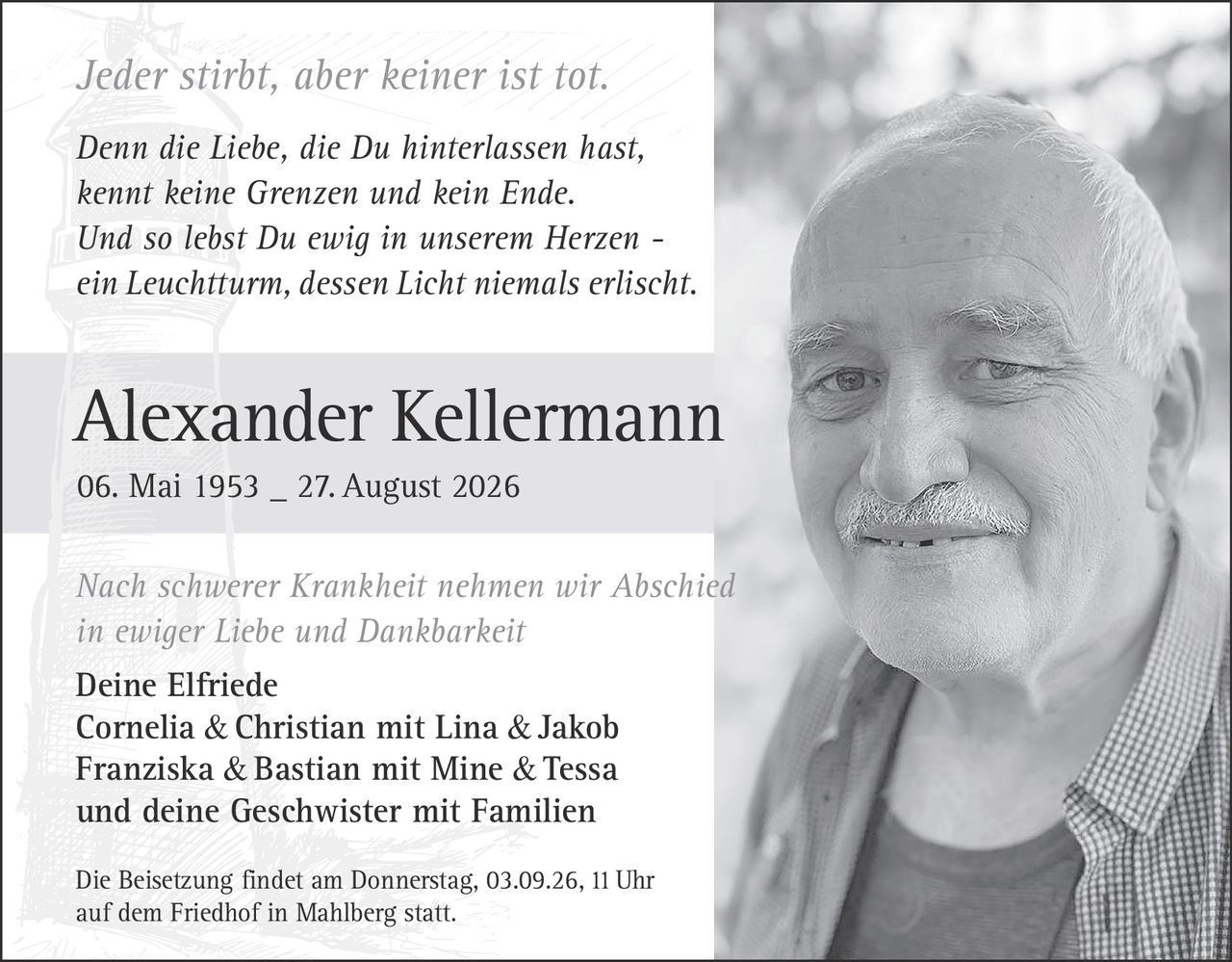 <p><i>Jeder stirbt, aber keiner ist tot.</i></p>

<p><strong>Alexander Kellermann</strong><br>06. Mai 1953 – 27. August 2026</p>

<p><i>Nach schwerer Krankheit nehmen wir Abschied<br>in ewiger Liebe und Dankbarkeit</i></p>

<p>Deine Elfriede<br>Cornelia & Christian mit Lina & Jakob<br>Franziska & Bastian mit Mine & Tessa<br>und deine Geschwister mit Familien</p>

<p>Die Beisetzung findet am Donnerstag, 03.09.26, 11 Uhr<br>auf dem Friedhof in Mahlberg statt.</p>

<p><i>Denn die Liebe, die Du hinterlassen hast,<br>kennt keine Grenzen und kein Ende.<br>Und so lebst Du ewig in unserem Herzen –<br>ein Leuchtturm, dessen Licht niemals erlischt.</i></p>