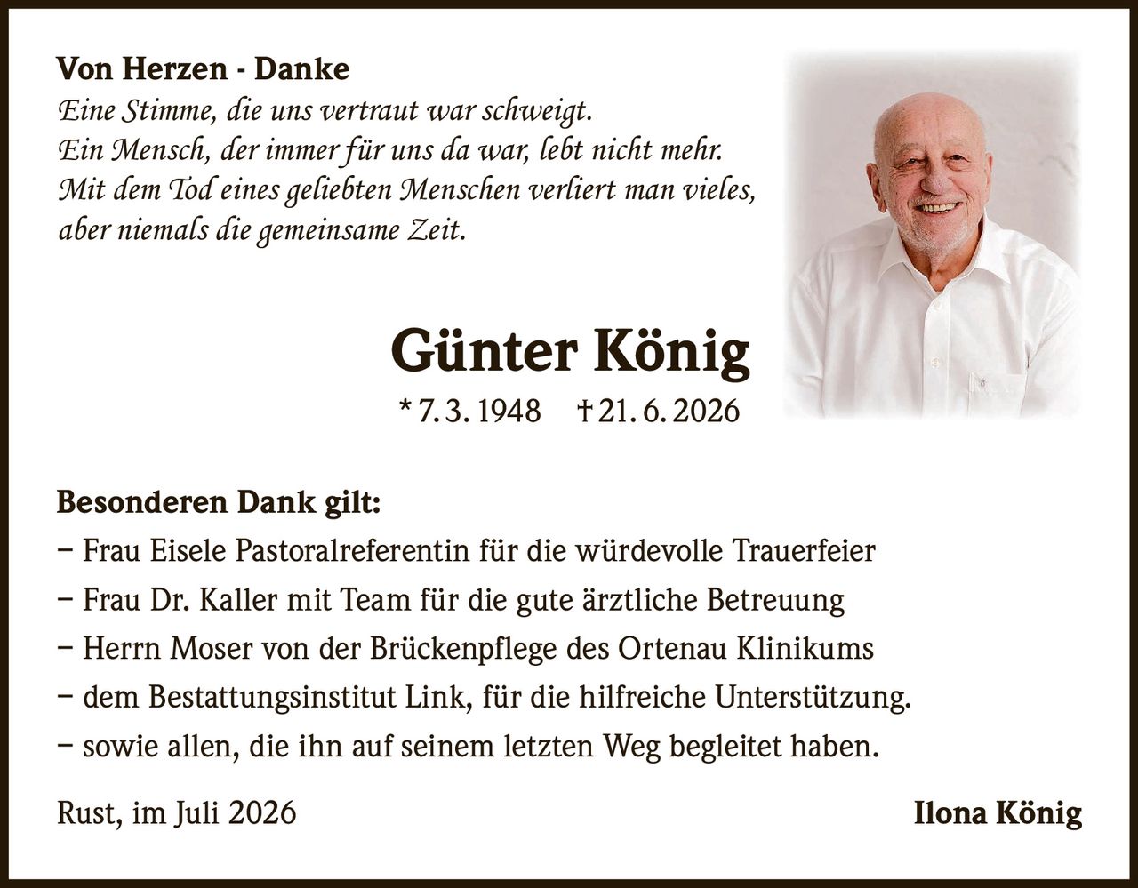 <p><strong>Von Herzen - Danke</strong></p><p><i>Eine Stimme, die uns vertraut war schweigt.<br>Ein Mensch, der immer für uns da war, lebt nicht mehr.<br>Mit dem Tod eines geliebten Menschen verliert man vieles,<br>aber niemals die gemeinsame Zeit.</i></p><p><strong>Günter König</strong><br>* 7. 3. 1948  † 21. 6. 2026</p><p><strong>Besonderen Dank gilt:</strong><br>– Frau Eisele Pastoralreferentin für die würdevolle Trauerfeier<br>– Frau Dr. Kaller mit Team für die gute ärztliche Betreuung<br>– Herrn Moser von der Brückenpflege des Ortenau Klinikums<br>– dem Bestattungsinstitut Link, für die hilfreiche Unterstützung.<br>– sowie allen, die ihn auf seinem letzten Weg begleitet haben.</p><p>Rust, im Juli 2026                                                                    Ilona König</p>