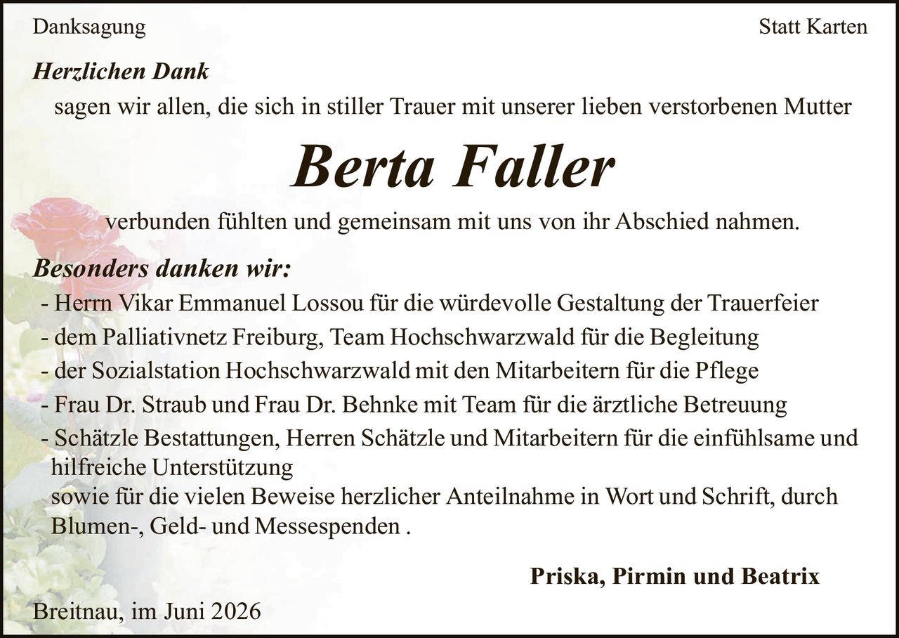 <p><strong>Danksagung</strong></p>

<p><i>Herzlichen Dank</i></p>

<p>sagen wir allen, die sich in stiller Trauer mit unserer lieben verstorbenen Mutter</p>

<p><strong>Berta Faller</strong></p>

<p>verbunden fühlten und gemeinsam mit uns von ihr Abschied nahmen.</p>

<p><i>Besonders danken wir:</i></p>

<p>- Herrn Vikar Emmanuel Lossou für die würdevolle Gestaltung der Trauerfeier</p>

<p>- dem Palliativnetz Freiburg, Team Hochschwarzwald für die Begleitung</p>

<p>- der Sozialstation Hochschwarzwald mit den Mitarbeitern für die Pflege</p>

<p>- Frau Dr. Straub und Frau Dr. Behnke mit Team für die ärztliche Betreuung</p>

<p>- Schätzle Bestattungen, Herren Schätzle und Mitarbeitern für die einfühlsame und hilfreiche Unterstützung sowie für die vielen Beweise herzlicher Anteilnahme in Wort und Schrift, durch Blumen-, Geld- und Messespenden .</p>

<p><strong>Priska, Pirmin und Beatrix</strong></p>

<p>Breitnau, im Juni 2026</p>