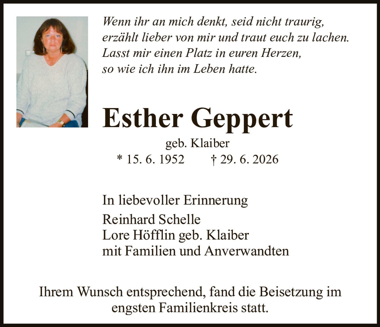 <p><i>Wenn ihr an mich denkt, seid nicht traurig, erzählt lieber von mir und traut euch zu lachen. Lasst mir einen Platz in euren Herzen, so wie ich ihn im Leben hatte.</i></p><p><strong>Esther Geppert</strong><br>geb. Klaiber<br>* 15. 6. 1952 † 29. 6. 2026</p><p>In liebevoller Erinnerung<br>Reinhard Schelle<br>Lore Höfflin geb. Klaiber<br>mit Familien und Anverwandten</p><p>Ihrem Wunsch entsprechend, fand die Beisetzung im engsten Familienkreis statt.</p>