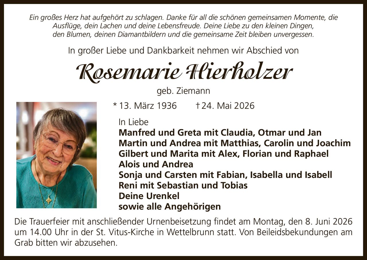 <p>Ein großes Herz hat aufgehört zu schlagen. Danke für all die schönen gemeinsamen Momente, die Ausflüge, dein Lachen und deine Lebensfreude. Deine Liebe zu den kleinen Dingen, den Blumen, deinen Diamantbildern und die gemeinsame Zeit bleiben unvergessen.</p>

<p>In großer Liebe und Dankbarkeit nehmen wir Abschied von</p>

<p><strong>Rosemarie Hierholzer geb. Ziemann</strong><br>
* 13. März 1936 † 24. Mai 2026</p>

<p>In Liebe<br>
Manfred und Greta mit Claudia, Otmar und Jan<br>
Martin und Andrea mit Matthias, Carolin und Joachim<br>
Gilbert und Marita mit Alex, Florian und Raphael<br>
Alois und Andrea<br>
Sonja und Carsten mit Fabian, Isabella und Isabell<br>
Reni mit Sebastian und Tobias<br>
Deine Urenkel<br>
sowie alle Angehörigen</p>

<p>Die Trauerfeier mit anschließender Urnenbeisetzung findet am Montag, den 8. Juni 2026 um 14.00 Uhr in der St. Vitus-Kirche in Wettelbrunn statt. Von Beileidsbekundungen am Grab bitten wir abzusehen.</p>