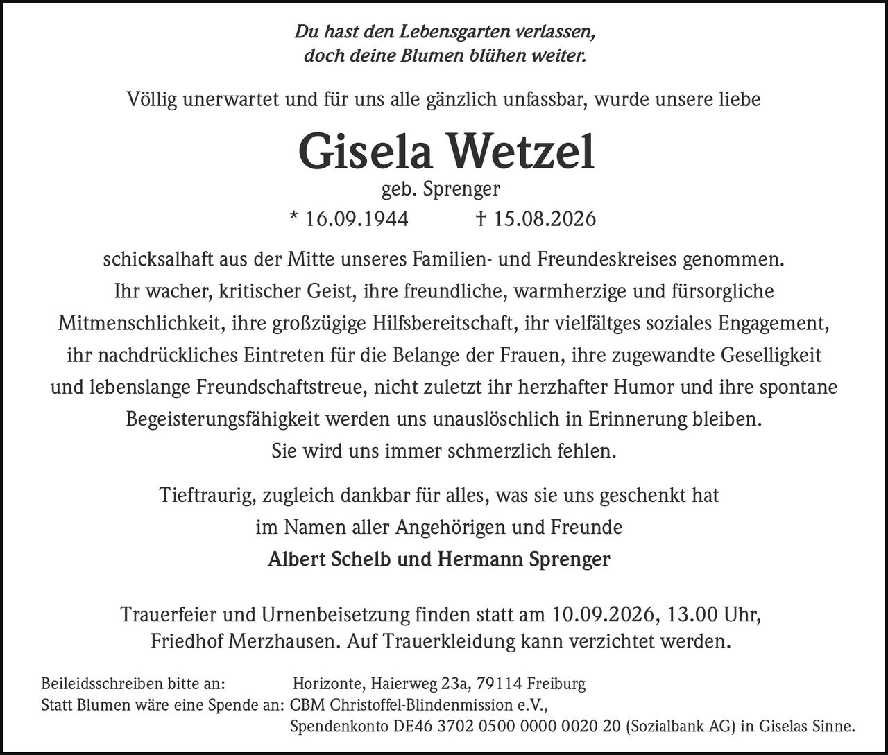 <i>Du hast den Lebensgarten verlassen,<br/>doch deine Blumen blühen weiter.</i><p>Völlig unerwartet und für uns alle gänzlich unfassbar, wurde unsere liebe <strong>Gisela Wetzel</strong><br/>* 16.09.1944 † 15.08.2026<br/>schicksalhaft aus der Mitte unseres Familien- und Freundeskreises genommen.</p><p>Ihr wacher, kritischer Geist, ihre freundliche, warmherzige und fürsorgliche Mitmenschlichkeit, ihre großzügige Hilfsbereitschaft, ihr vielfältges soziales Engagement, ihr nachdrückliches Eintreten für die Belange der Frauen, ihre zugewandte Geselligkeit und lebenslange Freundschaftstreue, nicht zuletzt ihr herzhafter Humor und ihre spontane Begeisterungsfähigkeit werden uns unauslöschlich in Erinnerung bleiben.</p><p>Sie wird uns immer schmerzlich fehlen.</p><p>Tieftraurig, zugleich dankbar für alles, was sie uns geschenkt hat<br/>im Namen aller Angehörigen und Freunde<br/><strong>Albert Schelb und Hermann Sprenger</strong></p><p>Trauerfeier und Urnenbeisetzung finden statt am 10.09.2026, 13.00 Uhr, Friedhof Merzhausen. Auf Trauerkleidung kann verzichtet werden.</p><p>Beileidsschreiben bitte an: Horizonte, Haierweg 23a, 79114 Freiburg<br/>Statt Blumen wäre eine Spende an: CBM Christoffel-Blindenmission e.V., Spendenkonto DE46 3702 0500 0000 0020 20 (Sozialbank AG) in Giselas Sinne.</p><p><i>geb. Sprenger</i></p>