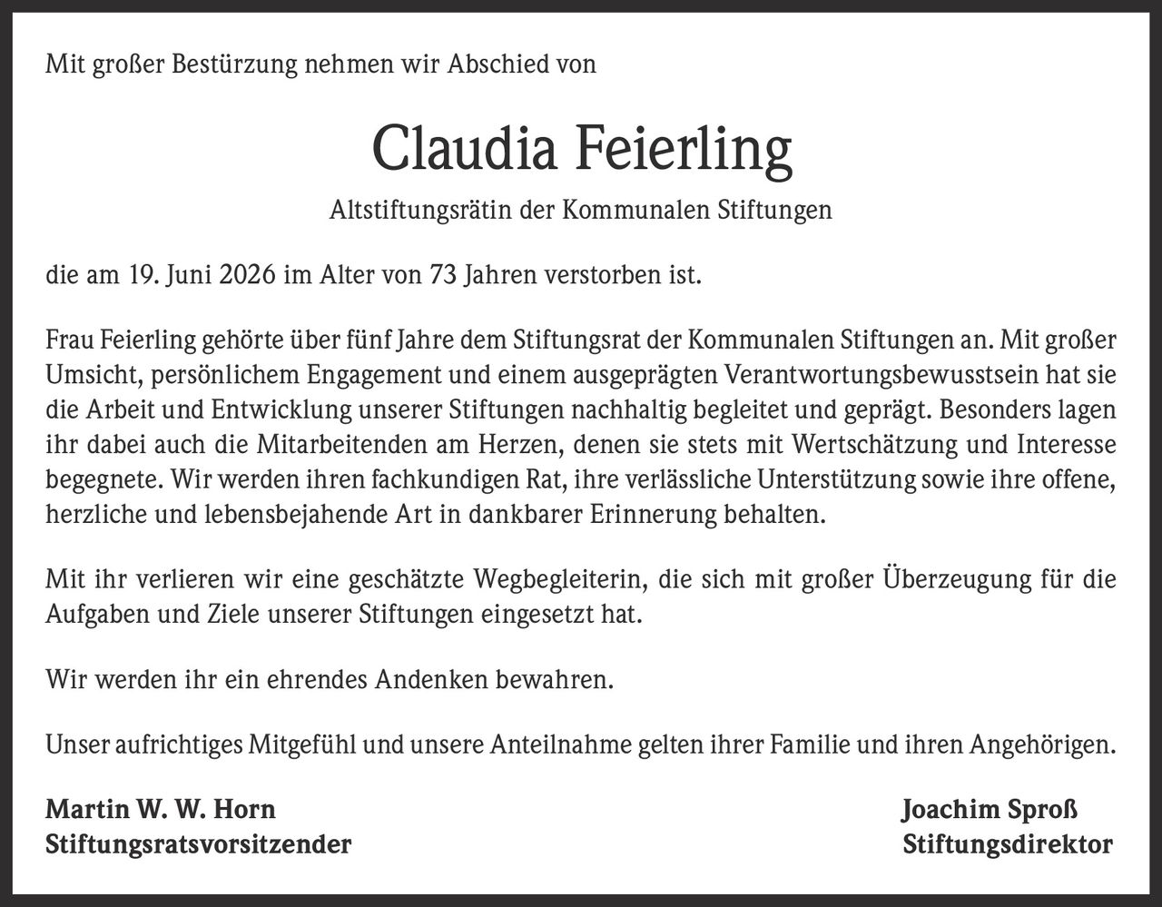 <p>Mit großer Bestürzung nehmen wir Abschied von</p>
<p><strong>Claudia Feierling</strong></p>
<p>Altstiftungsrätin der Kommunalen Stiftungen</p>
<p>die am 19. Juni 2026 im Alter von 73 Jahren verstorben ist.</p>
<p>Frau Feierling gehörte über fünf Jahre dem Stiftungsrat der Kommunalen Stiftungen an. Mit großer Umsicht, persönlichem Engagement und einem ausgeprägten Verantwortungsbewusstsein hat sie die Arbeit und Entwicklung unserer Stiftungen nachhaltig begleitet und geprägt. Besonders lagen ihr dabei auch die Mitarbeitenden am Herzen, denen sie stets mit Wertschätzung und Interesse begegnete. Wir werden ihren fachkundigen Rat, ihre verlässliche Unterstützung sowie ihre offene, herzliche und lebensbejahende Art in dankbarer Erinnerung behalten.</p>
<p>Mit ihr verlieren wir eine geschätzte Wegbegleiterin, die sich mit großer Überzeugung für die Aufgaben und Ziele unserer Stiftungen eingesetzt hat.</p>
<p>Wir werden ihr ein ehrendes Andenken bewahren.</p>
<p>Unser aufrichtiges Mitgefühl und unsere Anteilnahme gelten ihrer Familie und ihren Angehörigen.</p>
<p><strong>Martin W. W. Horn</strong><br><strong>Stiftungsratsvorsitzender</strong></p>
<p><strong>Joachim Sproß</strong><br><strong>Stiftungsdirektor</strong></p>