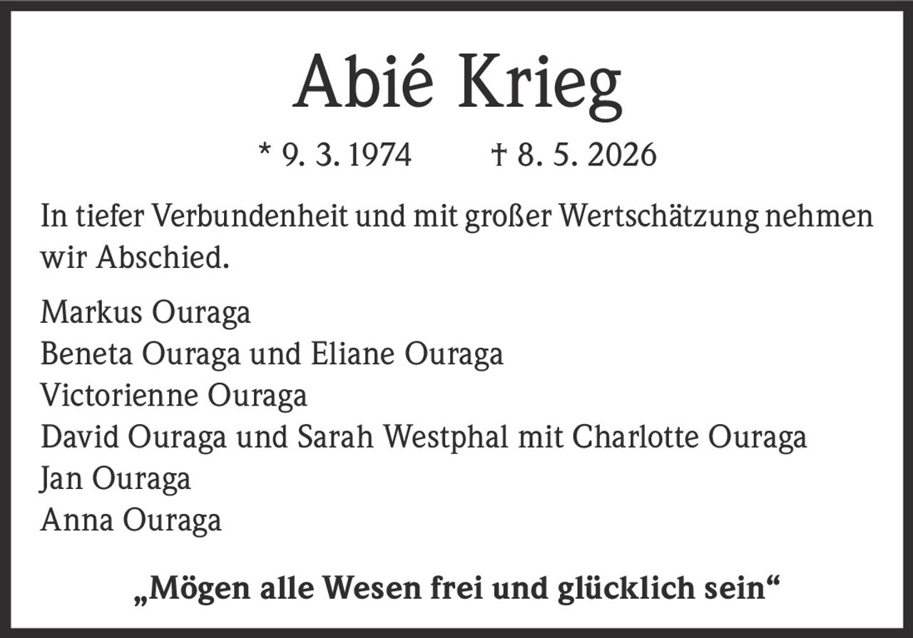 <p><strong>Abié Krieg</strong></p>
<p>* 9. 3. 1974 † 8. 5. 2026</p>
<p>In tiefer Verbundenheit und mit großer Wertschätzung nehmen wir Abschied.</p>
<p>Markus Ouraga<br />
Beneta Ouraga und Eliane Ouraga<br />
Victorienne Ouraga<br />
David Ouraga und Sarah Westphal mit Charlotte Ouraga<br />
Jan Ouraga<br />
Anna Ouraga</p>
<p><i>„Mögen alle Wesen frei und glücklich sein"</i></p>