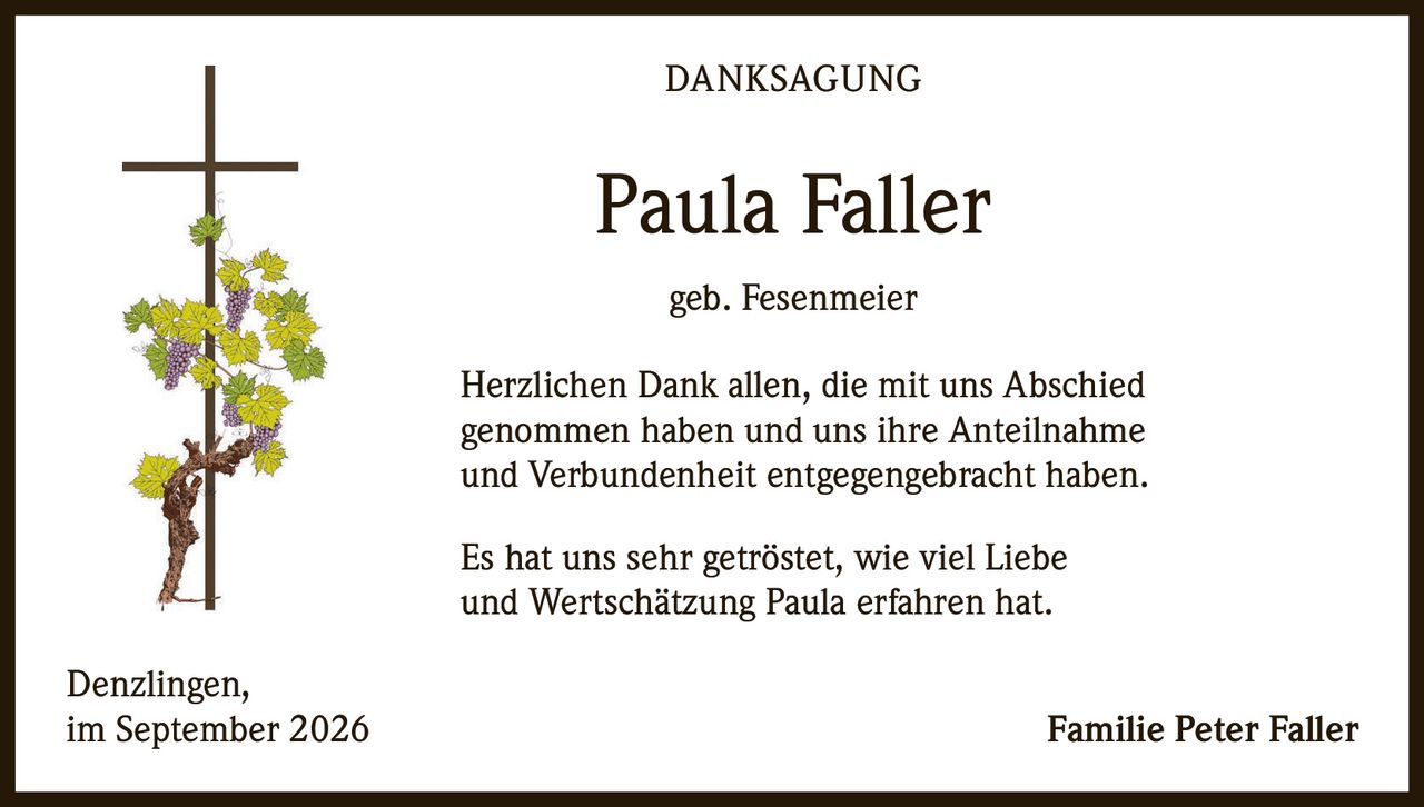 <p><strong>DANKSAGUNG</strong></p><p><strong>Paula Faller</strong><br/>geb. Fesenmeier</p><p>Herzlichen Dank allen, die mit uns Abschied genommen haben und uns ihre Anteilnahme und Verbundenheit entgegengebracht haben.</p><p>Es hat uns sehr getröstet, wie viel Liebe und Wertschätzung Paula erfahren hat.</p><p>Denzlingen,<br/>im September 2026<br/><strong>Familie Peter Faller</strong></p>
