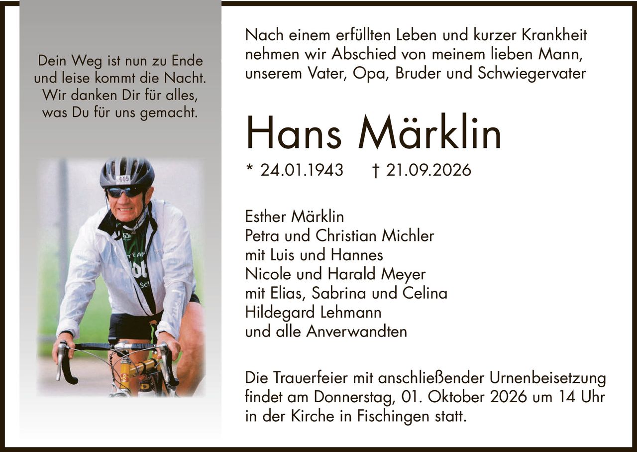 <p>Nach einem erfüllten Leben und kurzer Krankheit nehmen wir Abschied von meinem lieben Mann, unserem Vater, Opa, Bruder und Schwiegervater</p><p><strong>Hans Märklin</strong><br/>* 24.01.1943 † 21.09.2026</p><p>Esther Märklin<br/>Petra und Christian Michler<br/>mit Luis und Hannes<br/>Nicole und Harald Meyer<br/>mit Elias, Sabrina und Celina<br/>Hildegard Lehmann<br/>und alle Anverwandten</p><p>Die Trauerfeier mit anschließender Urnenbeisetzung findet am Donnerstag, 01. Oktober 2026 um 14 Uhr in der Kirche in Fischingen statt.</p><p><i>Dein Weg ist nun zu Ende<br/>und leise kommt die Nacht.<br/>Wir danken Dir für alles,<br/>was Du für uns gemacht.</i></p>
