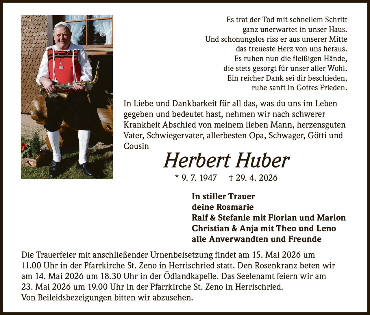 <p>Es trat der Tod mit schnellem Schritt<br>ganz unerwartet in unser Haus.<br>Und schonungslos riss er aus unserer Mitte<br>das treueste Herz von uns heraus.<br>Es ruhen nun die fleißigen Hände,<br>die stets gesorgt für unser aller Wohl.<br>Ein reicher Dank sei dir beschieden,<br>ruhe sanft in Gottes Frieden.</p><p>In Liebe und Dankbarkeit für all das, was du uns im Leben<br>gegeben und bedeutet hast, nehmen wir nach schwerer<br>Krankheit Abschied von meinem lieben Mann, herzensguten<br>Vater, Schwiegervater, allerbesten Opa, Schwager, Götti und<br>Cousin</p><p><strong>Herbert Huber</strong><br>* 9. 7. 1947 † 29. 4. 2026</p><p>In stiller Trauer<br>deine Rosmarie<br>Ralf & Stefanie mit Florian und Marion<br>Christian & Anja mit Theo und Leno<br>alle Anverwandten und Freunde</p><p>Die Trauerfeier mit anschließender Urnenbeisetzung findet am 15. Mai 2026 um<br>11.00 Uhr in der Pfarrkirche St. Zeno in Herrischried statt. Den Rosenkranz beten wir<br>am 14. Mai 2026 um 18.30 Uhr in der Ödlandkapelle. Das Seelenamt feiern wir am<br>23. Mai 2026 um 19.00 Uhr in der Pfarrkirche St. Zeno in Herrischried.<br>Von Beileidsbezeigungen bitten wir abzusehen.</p>