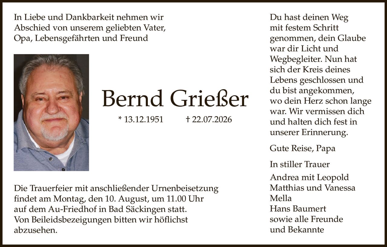 <p>In Liebe und Dankbarkeit nehmen wir Abschied von unserem geliebten Vater, Opa, Lebensgefährten und Freund</p>

<p><strong>Bernd Grießer</strong><br>* 13.12.1951 † 22.07.2026</p>

<p>Die Trauerfeier mit anschließender Urnenbeisetzung findet am Montag, den 10. August, um 11.00 Uhr auf dem Au-Friedhof in Bad Säckingen statt.</p>

<p>Von Beileidsbezeigungen bitten wir höflichst abzusehen.</p>

<p>Du hast deinen Weg<br>mit festem Schritt<br>genommen, dein Glaube<br>war dir Licht und<br>Wegbegleiter. Nun hat<br>sich der Kreis deines<br>Lebens geschlossen und<br>du bist angekommen,<br>wo dein Herz schon lange<br>war. Wir vermissen dich<br>und halten dich fest in<br>unserer Erinnerung.</p>

<p>Gute Reise, Papa</p>

<p>In stiller Trauer<br>Andrea mit Leopold<br>Matthias und Vanessa<br>Mella<br>Hans Baumert<br>sowie alle Freunde<br>und Bekannte</p>