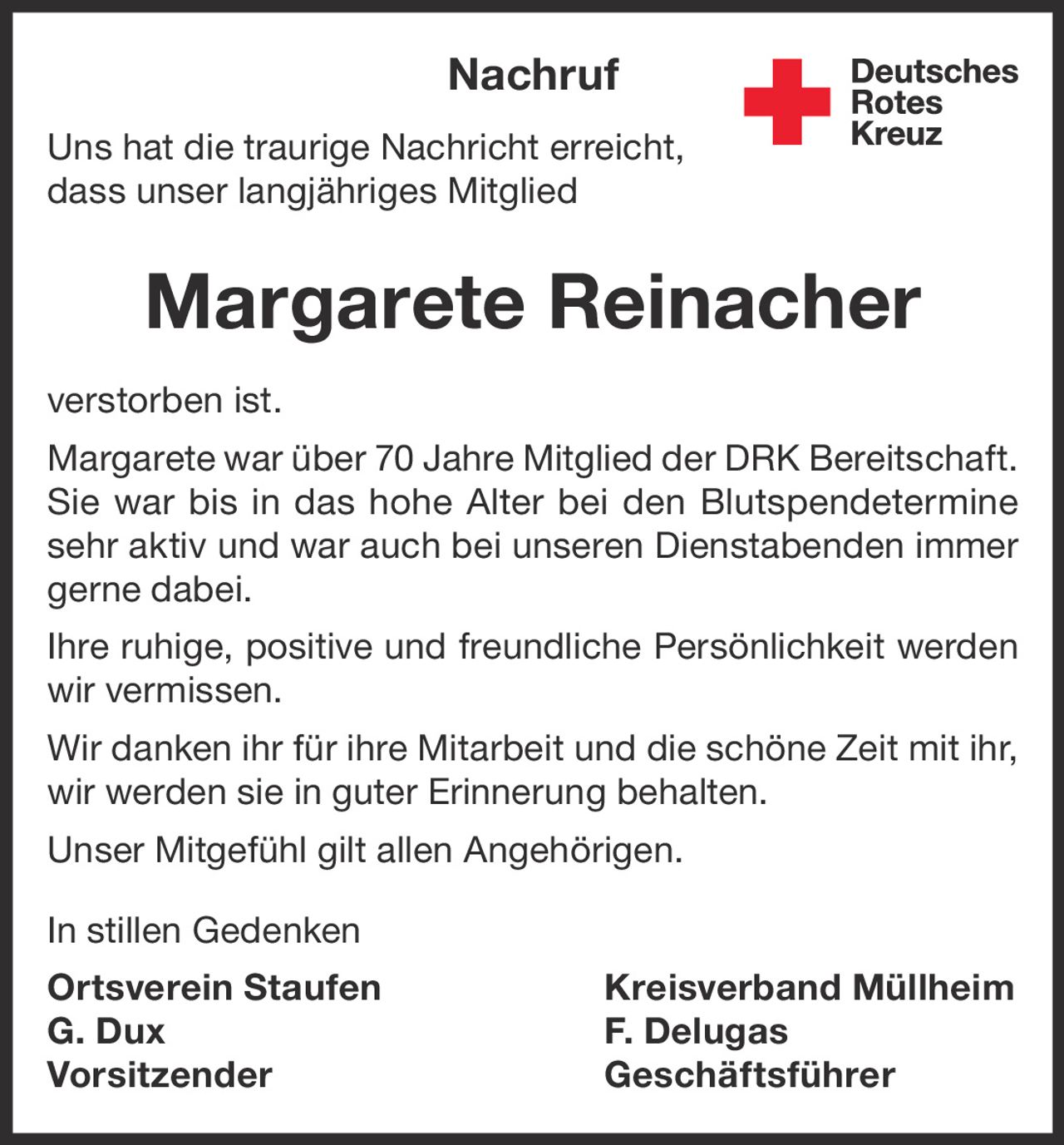 <p>Uns hat die traurige Nachricht erreicht, dass unser langjähriges Mitglied</p>

<p><strong>Margarete Reinacher</strong></p>

<p>verstorben ist.</p>

<p>Margarete war über 70 Jahre Mitglied der DRK Bereitschaft. Sie war bis in das hohe Alter bei den Blutspendeterminen sehr aktiv und war auch bei unseren Dienstabenden immer gerne dabei.</p>

<p>Ihre ruhige, positive und freundliche Persönlichkeit werden wir vermissen.</p>

<p>Wir danken ihr für ihre Mitarbeit und die schöne Zeit mit ihr, wir werden sie in guter Erinnerung behalten.</p>

<p>Unser Mitgefühl gilt allen Angehörigen.</p>

<p>In stillen Gedenken</p>

<p><strong>Ortsverein Staufen</strong> <strong>Kreisverband Müllheim</strong><br>G. Dux F. Delugas<br>Vorsitzender Geschäftsführer</p>