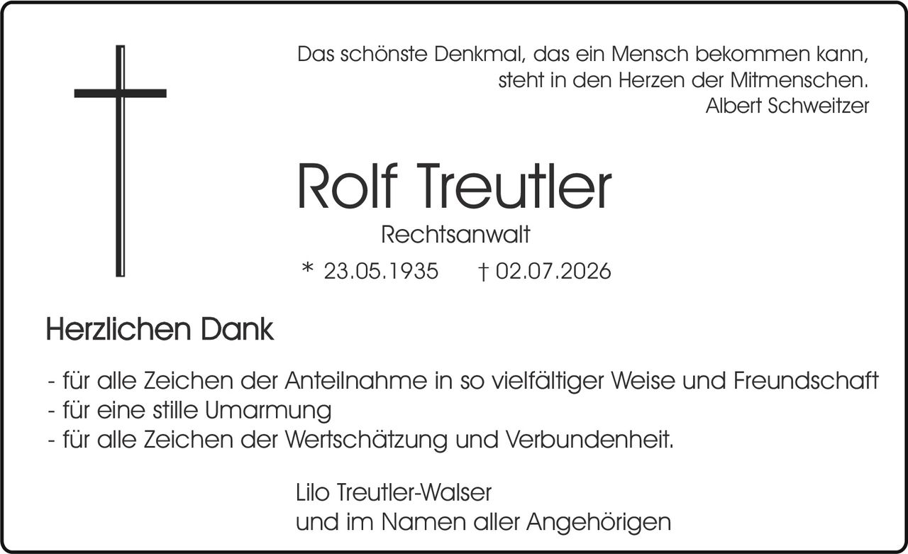 <p><i>Das schönste Denkmal, das ein Mensch bekommen kann, steht in den Herzen der Mitmenschen.</i><br><strong>Albert Schweitzer</strong></p><p><strong>Rolf Treutler</strong><br>Rechtsanwalt<br>* 23.05.1935     † 02.07.2026</p><p><strong>Herzlichen Dank</strong></p><p>- für alle Zeichen der Anteilnahme in so vielfältiger Weise und Freundschaft<br>- für eine stille Umarmung<br>- für alle Zeichen der Wertschätzung und Verbundenheit.</p><p>Lilo Treutler-Walser<br>und im Namen aller Angehörigen</p>