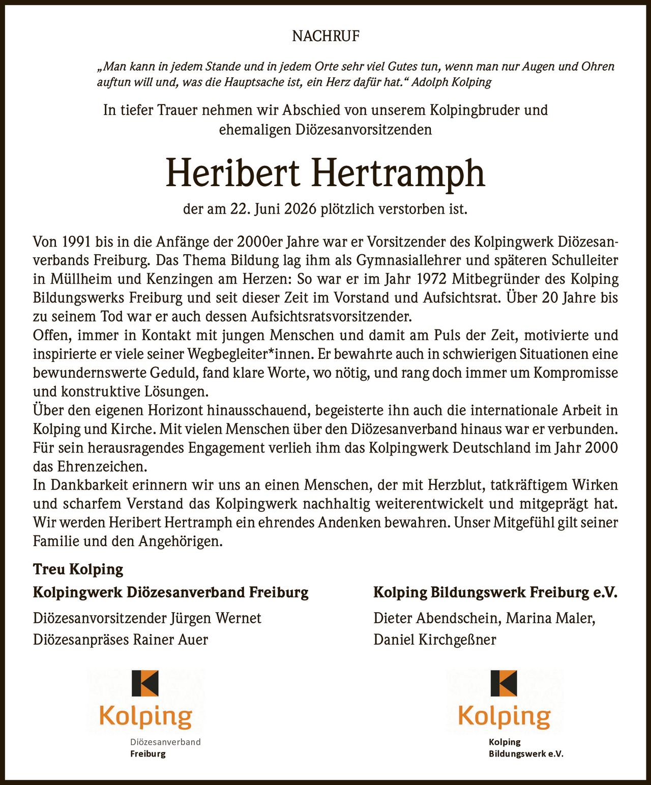 <p><i>"Man kann in jedem Stande und in jedem Orte sehr viel Gutes tun, wenn man nur Augen und Ohren auftun will und, was die Hauptsache ist, ein Herz dafür hat." Adolph Kolping</i></p>

<p>In tiefer Trauer nehmen wir Abschied von unserem Kolpingbruder und ehemaligen Diözesanvorsitzenden</p>

<p><strong>Heribert Hertramph</strong></p>

<p>der am 22. Juni 2026 plötzlich verstorben ist.</p>

<p>Von 1991 bis in die Anfänge der 2000er Jahre war er Vorsitzender des Kolpingwerk Diözesanverbands Freiburg. Das Thema Bildung lag ihm als Gymnasiallehrer und späteren Schulleiter in Müllheim und Kenzingen am Herzen: So war er im Jahr 1972 Mitbegründer des Kolping Bildungswerks Freiburg und seit dieser Zeit im Vorstand und Aufsichtsrat. Über 20 Jahre bis zu seinem Tod war er auch dessen Aufsichtsratsvorsitzender.</p>

<p>Offen, immer in Kontakt mit jungen Menschen und damit am Puls der Zeit, motivierte und inspirierte er viele seiner Wegbegleiter*innen. Er bewahrte auch in schwierigen Situationen eine bewundernswerte Geduld, fand klare Worte, wo nötig, und rang doch immer um Kompromisse und konstruktive Lösungen.</p>

<p>Über den eigenen Horizont hinausschauend, begeisterte ihn auch die internationale Arbeit in Kolping und Kirche. Mit vielen Menschen über den Diözesanverband hinaus war er verbunden. Für sein herausragendes Engagement verlieh ihm das Kolpingwerk Deutschland im Jahr 2000 das Ehrenzeichen.</p>

<p>In Dankbarkeit erinnern wir uns an einen Menschen, der mit Herzblut, tatkräftigem Wirken und scharfem Verstand das Kolpingwerk nachhaltig weiterentwickelt und mitgeprägt hat. Wir werden Heribert Hertramph ein ehrendes Andenken bewahren. Unser Mitgefühl gilt seiner Familie und den Angehörigen.</p>

<p><strong>Treu Kolping</strong></p>

<p><strong>Kolpingwerk Diözesanverband Freiburg</strong> <strong>Kolping Bildungswerk Freiburg e.V.</strong></p>

<p>Diözesanvorsitzender Jürgen Wernet <strong></strong> Dieter Abendschein, Marina Maler,<br/>Diözesanpräses Rainer Auer <strong></strong> Daniel Kirchgeßner</p>