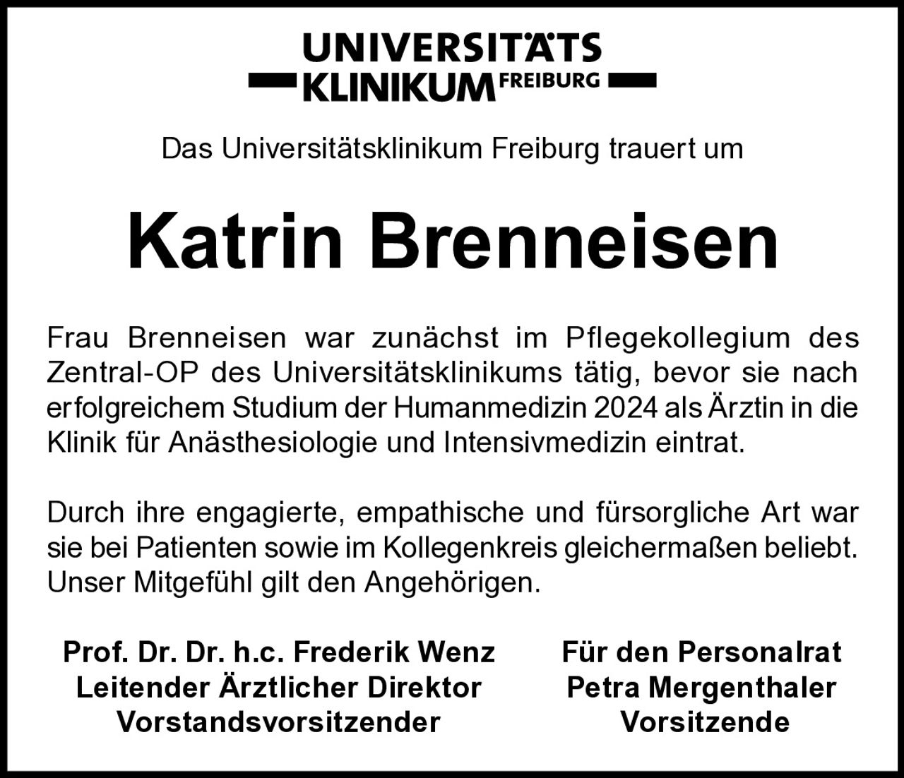 <p>Das Universitätsklinikum Freiburg trauert um</p>

<p>Frau Brenneisen war zunächst im Pflegekollegium des Zentral-OP des Universitätsklinikums tätig, bevor sie nach erfolgreichem Studium der Humanmedizin 2024 als Ärztin in die Klinik für Anästhesiologie und Intensivmedizin eintrat.</p>

<p>Durch ihre engagierte, empathische und fürsorgliche Art war sie bei Patienten sowie im Kollegenkreis gleichermaßen beliebt. Unser Mitgefühl gilt den Angehörigen.</p>

<p><strong>Prof. Dr. Dr. h.c. Frederik Wenz</strong> <strong>Für den Personalrat</strong><br/><strong>Leitender Ärztlicher Direktor</strong> <strong>Petra Mergenthaler</strong><br/><strong>Vorstandsvorsitzender</strong> <strong>Vorsitzende</strong></p>