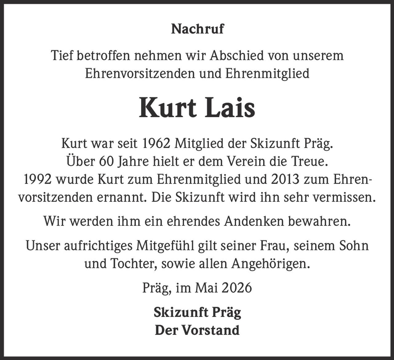 <p>Nachruf</p><p>Tief betroffen nehmen wir Abschied von unserem<br>Ehrenvorsitzenden und Ehrenmitglied</p><p><strong>Kurt Lais</strong></p><p>Kurt war seit 1962 Mitglied der Skizunft Präg.<br>Über 60 Jahre hielt er dem Verein die Treue.<br>1992 wurde Kurt zum Ehrenmitglied und 2013 zum Ehren-vorsitzenden ernannt. Die Skizunft wird ihn sehr vermissen.</p><p>Wir werden ihm ein ehrendes Andenken bewahren.</p><p>Unser aufrichtiges Mitgefühl gilt seiner Frau, seinem Sohn<br>und Tochter, sowie allen Angehörigen.</p><p>Präg, im Mai 2026</p><p>Skizunft Präg<br>Der Vorstand</p>