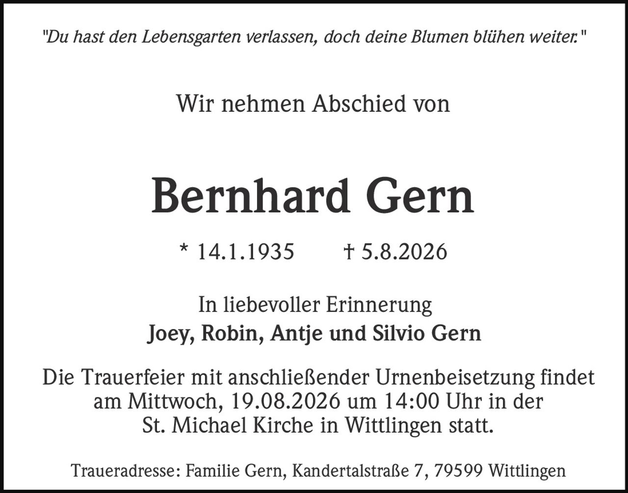 <p><i>"Du hast den Lebensgarten verlassen, doch deine Blumen blühen weiter."</i></p><p>Wir nehmen Abschied von</p><p><strong>Bernhard Gern</strong></p><p>* 14.1.1935  † 5.8.2026</p><p>In liebevoller Erinnerung<br/>Joey, Robin, Antje und Silvio Gern</p><p>Die Trauerfeier mit anschließender Urnenbeisetzung findet<br/>am Mittwoch, 19.08.2026 um 14:00 Uhr in der<br/>St. Michael Kirche in Wittlingen statt.</p><p>Traueradresse: Familie Gern, Kandertalstraße 7, 79599 Wittlingen</p>