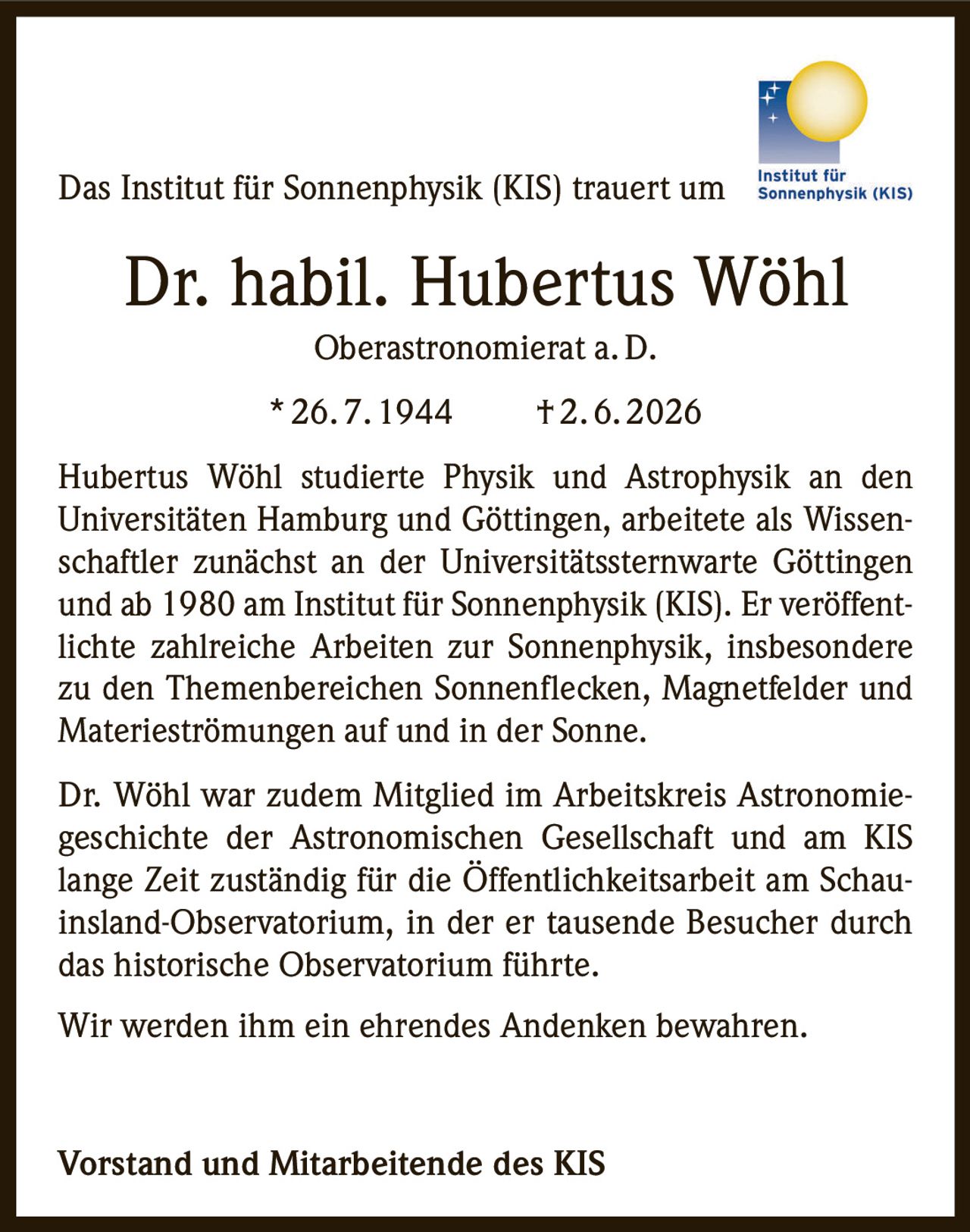 <p>Das Institut für Sonnenphysik (KIS) trauert um</p>

<p><strong>Dr. habil. Hubertus Wöhl</strong><br>
Oberastronomerat a. D.</p>

<p>* 26. 7. 1944 † 2. 6. 2026</p>

<p>Hubertus Wöhl studierte Physik und Astrophysik an den Universitäten Hamburg und Göttingen, arbeitete als Wissenschaftler zunächst an der Universitätssternwarte Göttingen und ab 1980 am Institut für Sonnenphysik (KIS). Er veröffentlichte zahlreiche Arbeiten zur Sonnenphysik, insbesondere zu den Themenbereichen Sonnenflecken, Magnetfelder und Materieströmungen auf und in der Sonne.</p>

<p>Dr. Wöhl war zudem Mitglied im Arbeitskreis Astronomiegeschichte der Astronomischen Gesellschaft und am KIS lange Zeit zuständig für die Öffentlichkeitsarbeit am Schauinsland-Observatorium, in der er tausende Besucher durch das historische Observatorium führte.</p>

<p>Wir werden ihm ein ehrendes Andenken bewahren.</p>

<p><strong>Vorstand und Mitarbeitende des KIS</strong></p>