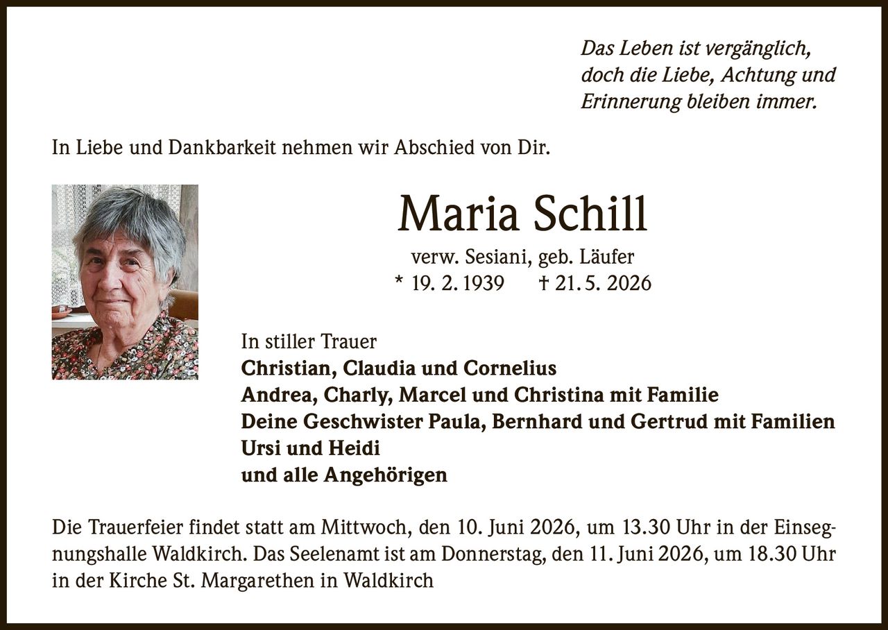 <p><i>Das Leben ist vergänglich,<br/>doch die Liebe, Achtung und<br/>Erinnerung bleiben immer.</i></p><p>In Liebe und Dankbarkeit nehmen wir Abschied von Dir.</p><p><strong>Maria Schill</strong><br/>verw. Sesiani, geb. Läufer<br/>* 19. 2. 1939     † 21. 5. 2026</p><p>In stiller Trauer<br/><strong>Christian, Claudia und Cornelius</strong><br/><strong>Andrea, Charly, Marcel und Christina mit Familie</strong><br/><strong>Deine Geschwister Paula, Bernhard und Gertrud mit Familien</strong><br/><strong>Ursi und Heidi</strong><br/>und alle Angehörigen</p><p>Die Trauerfeier findet statt am Mittwoch, den 10. Juni 2026, um 13.30 Uhr in der Einsegnungshalle Waldkirch. Das Seelenamt ist am Donnerstag, den 11. Juni 2026, um 18.30 Uhr in der Kirche St. Margarethen in Waldkirch</p>