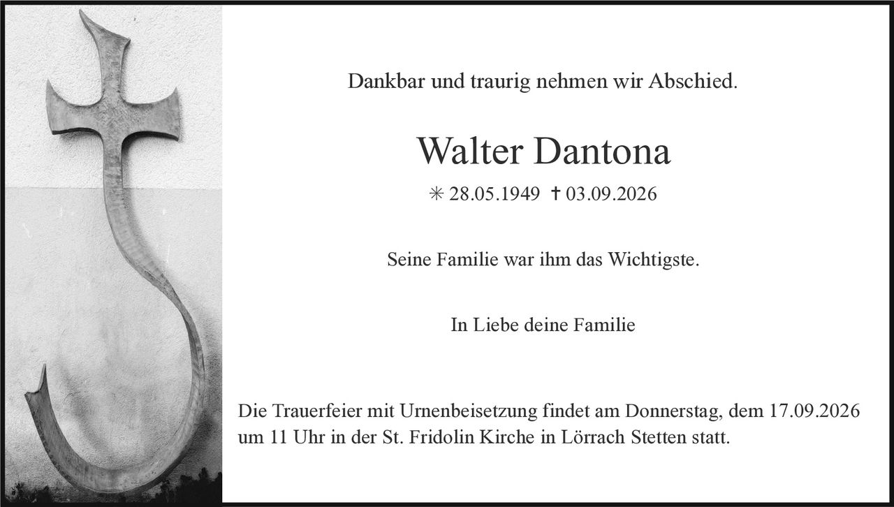 <p>Dankbar und traurig nehmen wir Abschied.</p>

<p><strong>Walter Dantona</strong><br>* 28.05.1949 † 03.09.2026</p>

<p>Seine Familie war ihm das Wichtigste.</p>

<p>In Liebe deine Familie</p>

<p>Die Trauerfeier mit Urnenbeisetzung findet am Donnerstag, dem 17.09.2026 um 11 Uhr in der St. Fridolin Kirche in Lörrach Stetten statt.</p>