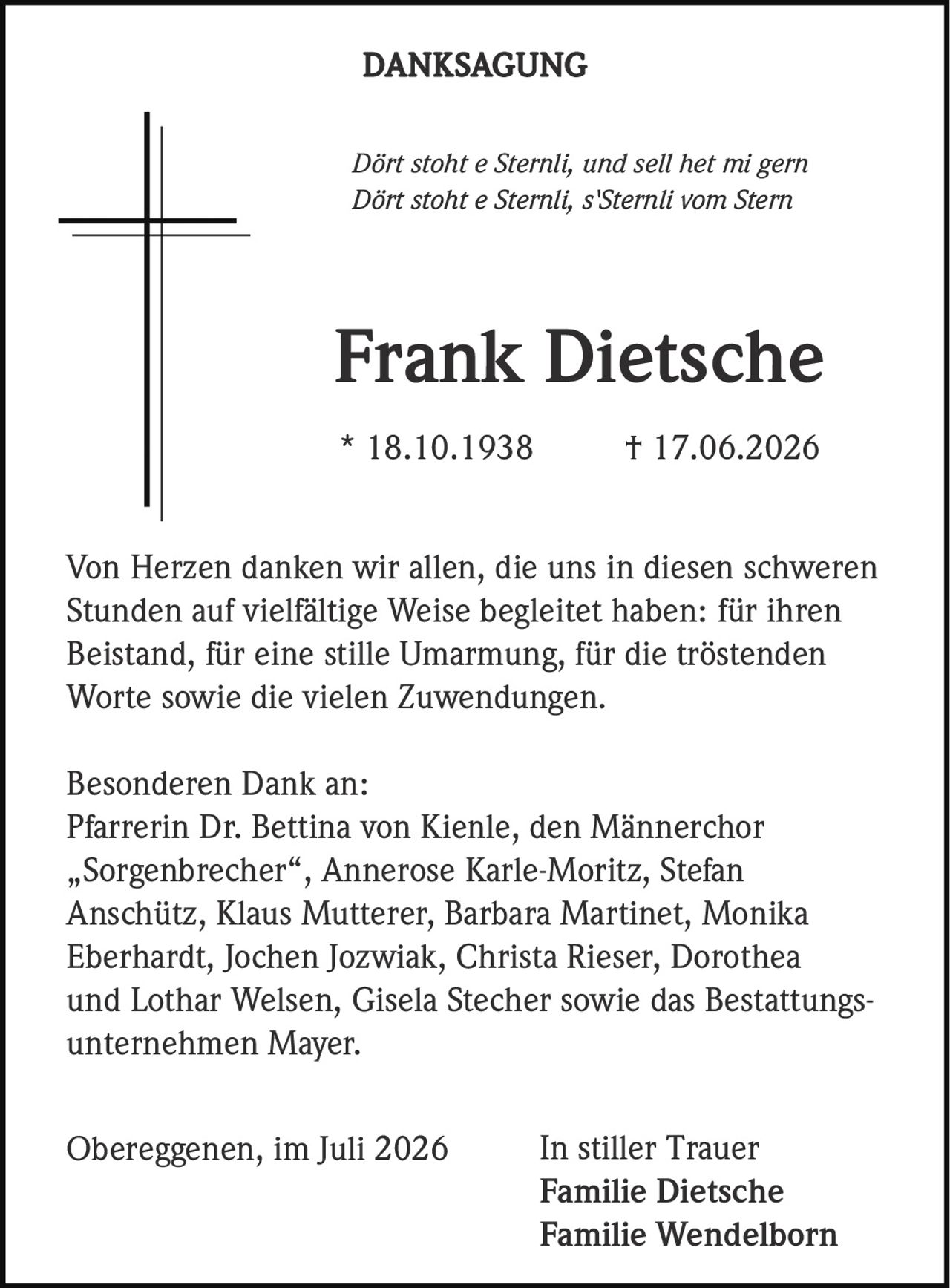 <p><i>Dört stoht e Sternli, und sell het mi gern<br>Dört stoht e Sternli, s'Sternli vom Stern</i></p><p><strong>Frank Dietsche</strong><br>* 18.10.1938 † 17.06.2026</p><p>Von Herzen danken wir allen, die uns in diesen schweren Stunden auf vielfältige Weise begleitet haben: für ihren Beistand, für eine stille Umarmung, für die tröstenden Worte sowie die vielen Zuwendungen.</p><p>Besonderen Dank an:<br>Pfarrerin Dr. Bettina von Kienle, den Männerchor „Sorgenbrecher", Annerose Karle-Moritz, Stefan Anschütz, Klaus Mutterer, Barbara Martinet, Monika Eberhardt, Jochen Jozwiak, Christa Rieser, Dorothea und Lothar Welsen, Gisela Stecher sowie das Bestattungsunternehmen Mayer.</p><p>In stiller Trauer<br>Familie Dietsche<br>Familie Wendelborn</p><p>Obereggenen, im Juli 2026</p>
