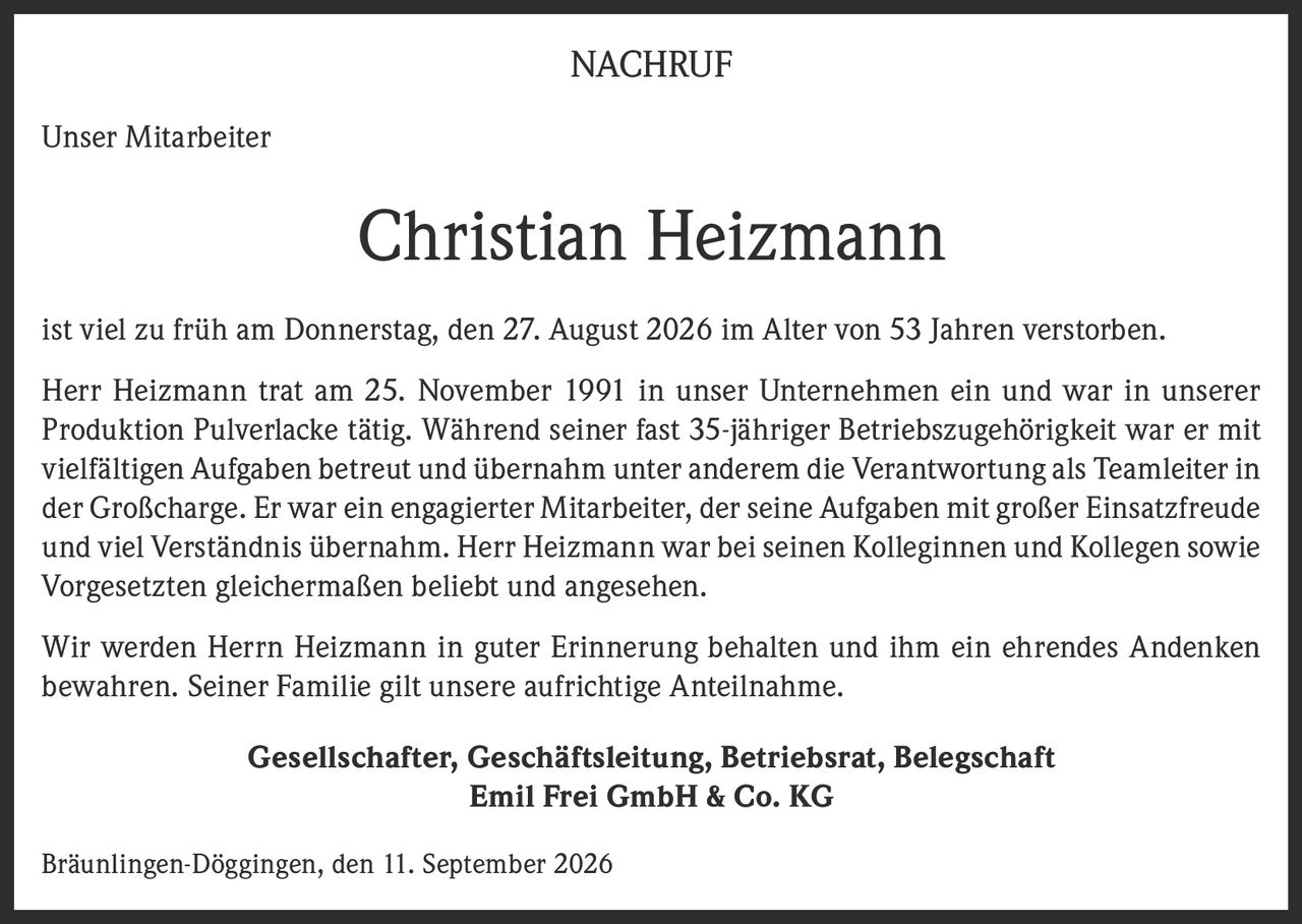 <p><strong>NACHRUF</strong></p><p><strong>Unser Mitarbeiter</strong></p><p><strong>Christian Heizmann</strong></p><p>ist viel zu früh am Donnerstag, den 27. August 2026 im Alter von 53 Jahren verstorben.</p><p>Herr Heizmann trat am 25. November 1991 in unser Unternehmen ein und war in unserer Produktion Pulverlacke tätig. Während seiner fast 35-jähriger Betriebszugehörigkeit war er mit vielfältigen Aufgaben betreut und übernahm unter anderem die Verantwortung als Teamleiter in der Großcharge. Er war ein engagierter Mitarbeiter, der seine Aufgaben mit großer Einsatzfreude und viel Verständnis übernahm. Herr Heizmann war bei seinen Kolleginnen und Kollegen sowie Vorgesetzten gleichermaßen beliebt und angesehen.</p><p>Wir werden Herrn Heizmann in guter Erinnerung behalten und ihm ein ehrendes Andenken bewahren. Seiner Familie gilt unsere aufrichtige Anteilnahme.</p><p><strong>Gesellschafter, Geschäftsleitung, Betriebsrat, Belegschaft</strong><br><strong>Emil Frei GmbH & Co. KG</strong></p><p>Bräunlingen-Döggingen, den 11. September 2026</p>
