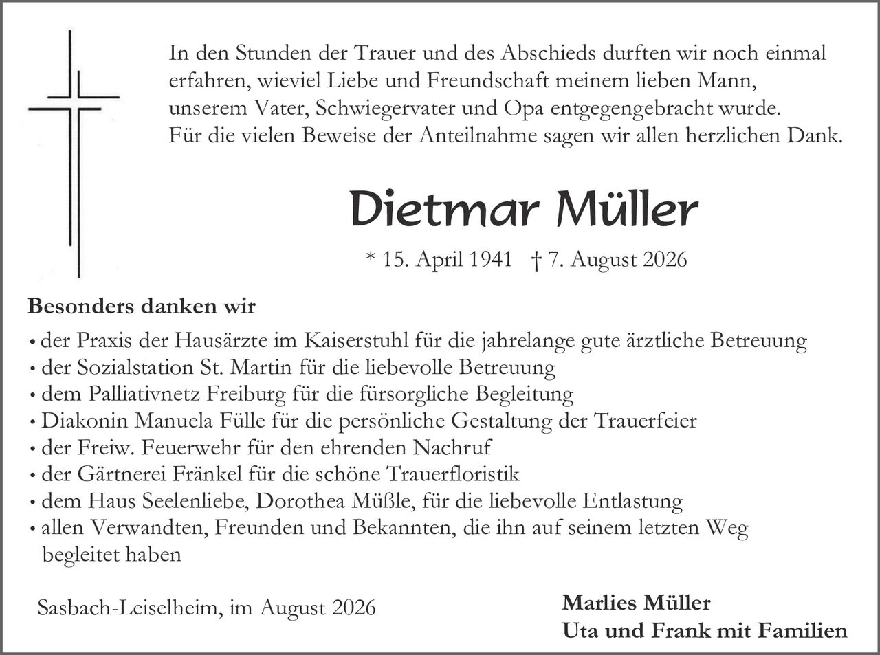 <p>In den Stunden der Trauer und des Abschieds durften wir noch einmal erfahren, wieviel Liebe und Freundschaft meinem lieben Mann, unserem Vater, Schwiegervater und Opa entgegengebracht wurde. Für die vielen Beweise der Anteilnahme sagen wir allen herzlichen Dank.</p>

<p><strong>Dietmar Müller</strong></p>

<p>* 15. April 1941 † 7. August 2026</p>

<p><strong>Besonders danken wir</strong></p>

<ul>
<li>der Praxis der Hausärzte im Kaiserstuhl für die jahrelange gute ärztliche Betreuung</li>
<li>der Sozialstation St. Martin für die liebevolle Betreuung</li>
<li>dem Palliativnetz Freiburg für die fürsorgliche Begleitung</li>
<li>Diakonin Manuela Fülle für die persönliche Gestaltung der Trauerfeier</li>
<li>der Freiw. Feuerwehr für den ehrenden Nachruf</li>
<li>der Gärtnerei Fränkel für die schöne Trauerfloristik</li>
<li>dem Haus Seelenliebe, Dorothea Müßle, für die liebevolle Entlastung</li>
<li>allen Verwandten, Freunden und Bekannten, die ihn auf seinem letzten Weg begleitet haben</li>
</ul>

<p>Sasbach-Leiselheim, im August 2026</p>

<p><strong>Marlies Müller<br>Uta und Frank mit Familien</strong></p>