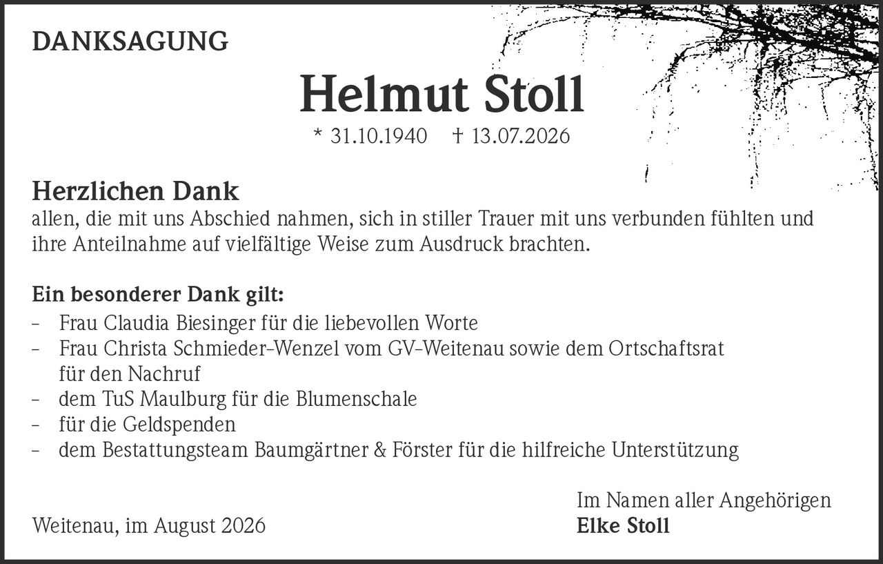 <p><strong>DANKSAGUNG</strong></p><p><strong>Helmut Stoll</strong><br>* 31.10.1940 † 13.07.2026</p><p><strong>Herzlichen Dank</strong><br>allen, die mit uns Abschied nahmen, sich in stiller Trauer mit uns verbunden fühlten und ihre Anteilnahme auf vielfältige Weise zum Ausdruck brachten.</p><p><strong>Ein besonderer Dank gilt:</strong></p><p>- Frau Claudia Biesinger für die liebevollen Worte<br>- Frau Christa Schmieder-Wenzel vom GV-Weitenau sowie dem Ortschaftsrat für den Nachruf<br>- dem TuS Maulburg für die Blumenschale<br>- für die Geldspenden<br>- dem Bestattungsteam Baumgärtner & Förster für die hilfreiche Unterstützung</p><p>Im Namen aller Angehörigen<br>Weitenau, im August 2026 <strong>Elke Stoll</strong></p>
