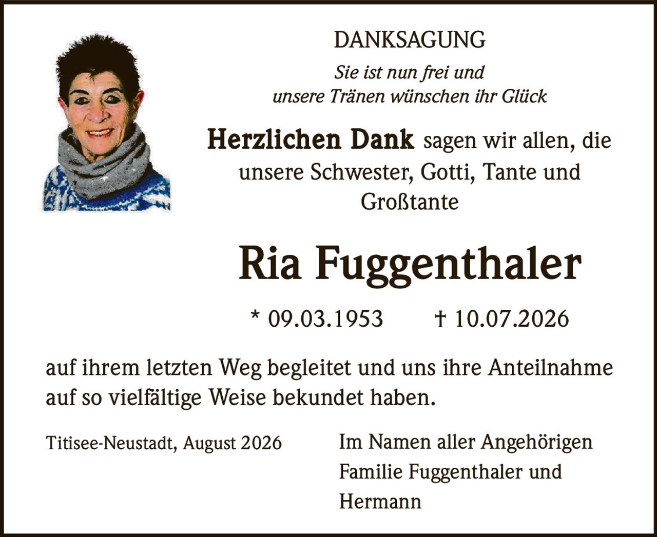 <strong>DANKSAGUNG</strong><br><br><i>Sie ist nun frei und unsere Tränen wünschen ihr Glück</i><br><br><strong>Herzlichen Dank</strong> sagen wir allen, die unsere Schwester, Gotti, Tante und Großtante<br><br><strong>Ria Fuggenthaler</strong><br><br>* 09.03.1953     † 10.07.2026<br><br>auf ihrem letzten Weg begleitet und uns ihre Anteilnahme auf so vielfältige Weise bekundet haben.<br><br>Titisee-Neustadt, August 2026     Im Namen aller Angehörigen<br>Familie Fuggenthaler und Hermann