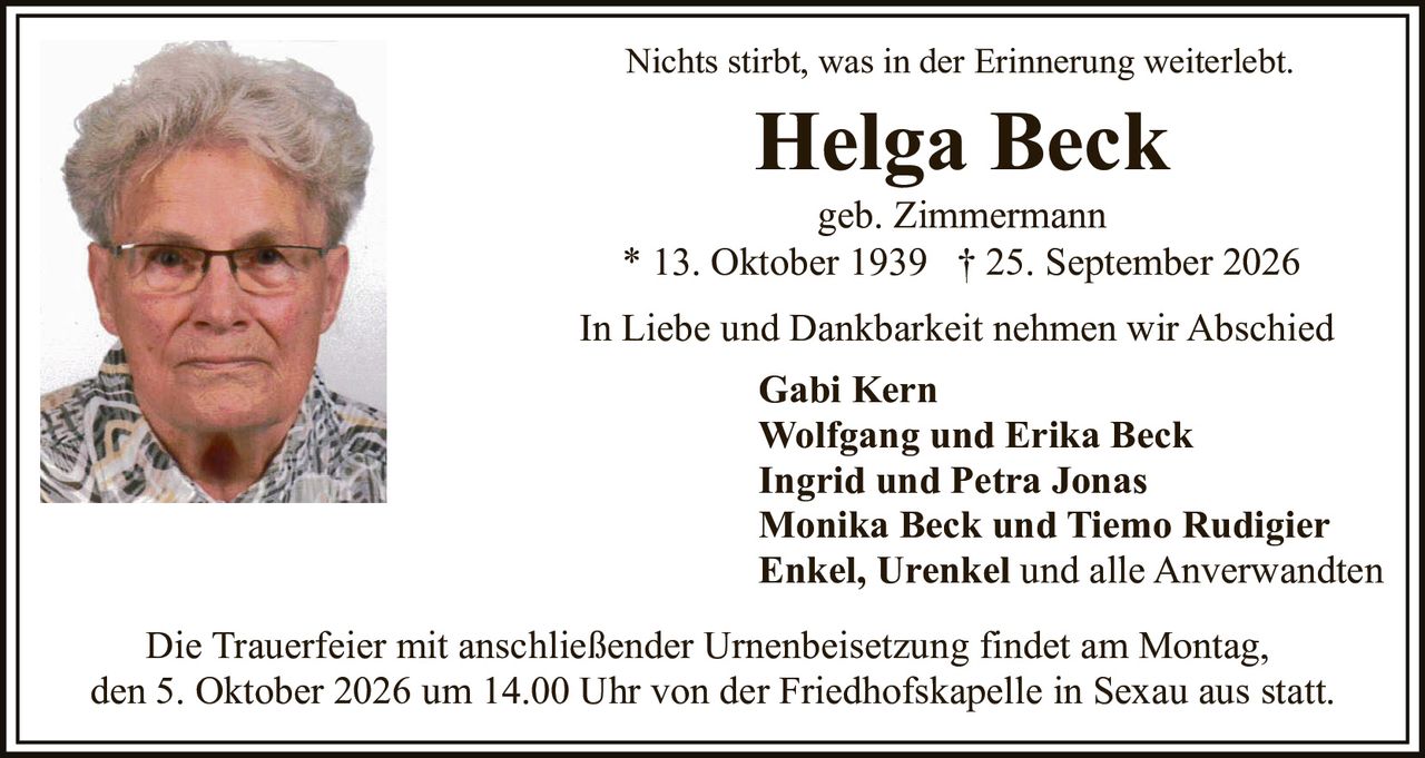<p><i>Nichts stirbt, was in der Erinnerung weiterlebt.</i></p>

<p><strong>Helga Beck</strong><br>geb. Zimmermann<br>* 13. Oktober 1939 † 25. September 2026</p>

<p>In Liebe und Dankbarkeit nehmen wir Abschied</p>

<p><strong>Gabi Kern</strong><br><strong>Wolfgang und Erika Beck</strong><br><strong>Ingrid und Petra Jonas</strong><br><strong>Monika Beck und Tiemo Rudigier</strong><br><strong>Enkel, Urenkel und alle Anverwandten</strong></p>

<p>Die Trauerfeier mit anschließender Urnenbeisetzung findet am Montag, den 5. Oktober 2026 um 14.00 Uhr von der Friedhofskapelle in Sexau aus statt.</p>