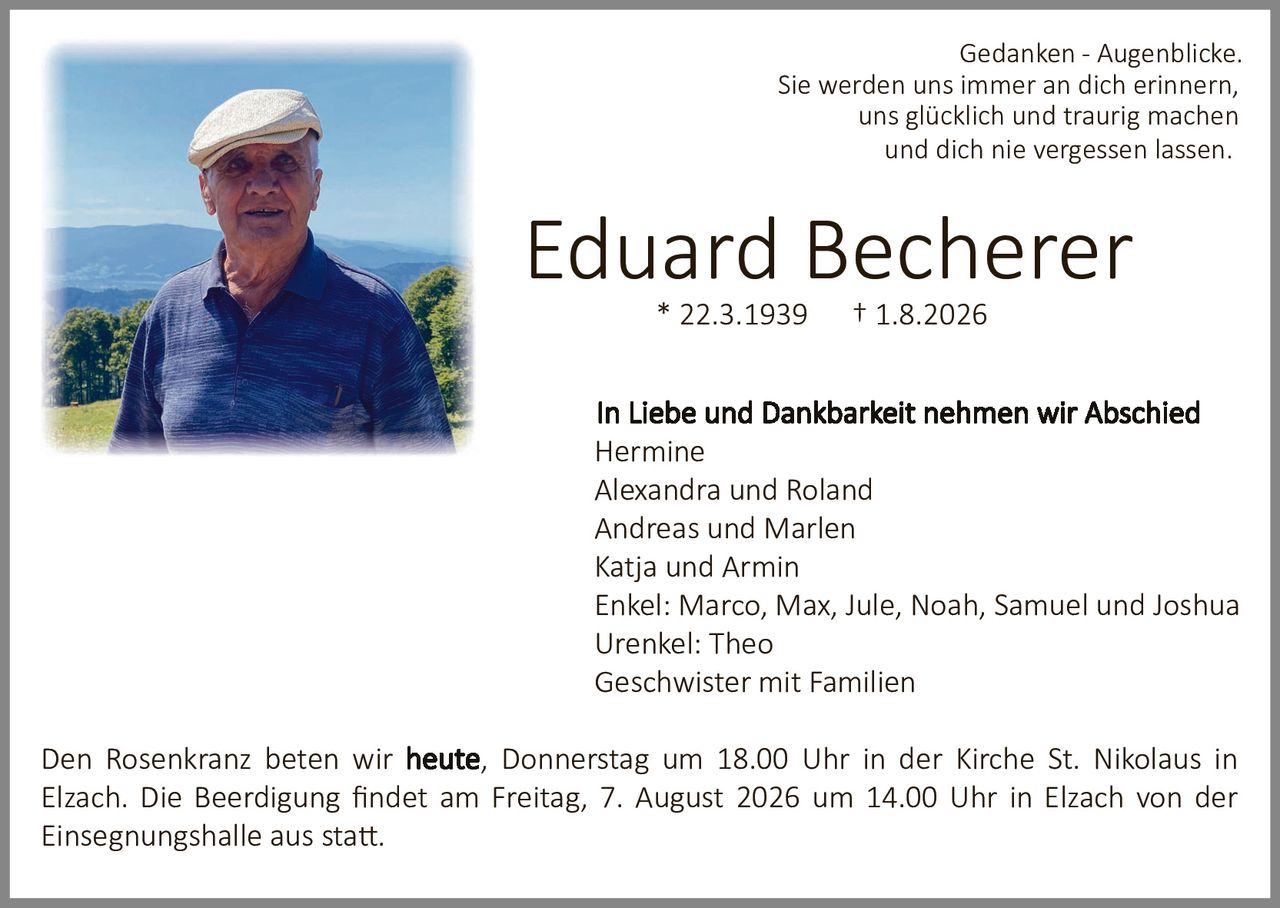 <p><i>Gedanken - Augenblicke.<br/>Sie werden uns immer an dich erinnern,<br/>uns glücklich und traurig machen<br/>und dich nie vergessen lassen.</i></p>

<p><strong>Eduard Becherer</strong><br/>* 22.3.1939      † 1.8.2026</p>

<p><strong>In Liebe und Dankbarkeit nehmen wir Abschied</strong><br/>Hermine<br/>Alexandra und Roland<br/>Andreas und Marlen<br/>Katja und Armin<br/>Enkel: Marco, Max, Jule, Noah, Samuel und Joshua<br/>Urenkel: Theo<br/>Geschwister mit Familien</p>

<p>Den Rosenkranz beten wir <strong>heute</strong>, Donnerstag um 18.00 Uhr in der Kirche St. Nikolaus in Elzach. Die Beerdigung findet am Freitag, 7. August 2026 um 14.00 Uhr in Elzach von der Einsegnungshalle aus statt.</p>