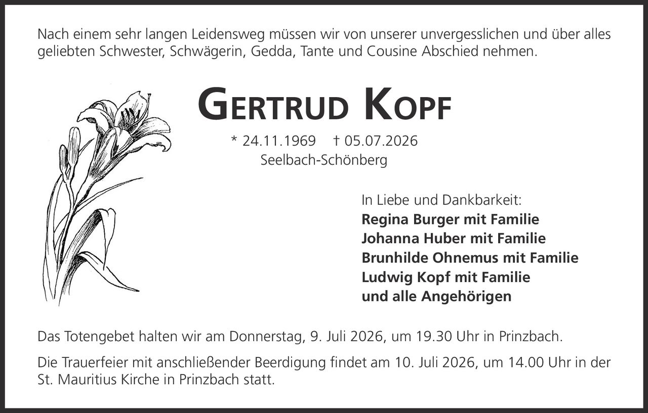 <p>Nach einem sehr langen Leidensweg müssen wir von unserer unvergesslichen und über alles geliebten Schwester, Schwägerin, Gedda, Tante und Cousine Abschied nehmen.</p>

<p><strong>GERTRUD KOPF</strong> * 24.11.1969 † 05.07.2026<br>
Seelbach-Schönberg</p>

<p>In Liebe und Dankbarkeit:<br>
<strong>Regina Burger mit Familie</strong><br>
<strong>Johanna Huber mit Familie</strong><br>
<strong>Brunhilde Ohnemus mit Familie</strong><br>
<strong>Ludwig Kopf mit Familie</strong><br>
und alle Angehörigen</p>

<p>Das Totengebet halten wir am Donnerstag, 9. Juli 2026, um 19.30 Uhr in Prinzbach.</p>

<p>Die Trauerfeier mit anschließender Beerdigung findet am 10. Juli 2026, um 14.00 Uhr in der St. Mauritius Kirche in Prinzbach statt.</p>