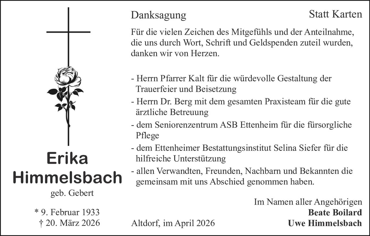 Danksagung

Statt Karten

Für die vielen Zeichen des Mitgefühls und der Anteilnahme,
die uns durch Wort, Schrift und Geldspenden zuteil wurden,
danken wir von Herzen.

Erika
Himmelsbach

- Herrn Pfarrer Kalt für die würdevolle Gestaltung der
Trauerfeier und Beisetzung
- Herrn Dr. Berg mit dem gesamten Praxisteam für die gute
ärztliche Betreuung
- dem Seniorenzentrum ASB Ettenheim für die fürsorgliche
Pflege
- dem Ettenheimer Bestattungsinstitut Selina Siefer für die
hilfreiche Unterstützung
- allen Verwandten, Freunden, Nachbarn und Bekannten die
gemeinsam mit uns Abschied genommen haben.

geb. Gebert
* 9. Februar 1933
† 20. März 2026

Altdorf, im April 2026

Im Namen aller Angehörigen
Beate Boilard
Uwe Himmelsbach