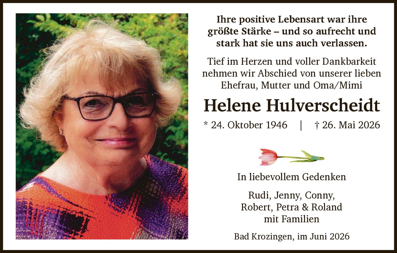 <p>Ihre positive Lebensart war ihre größte Stärke – und so aufrecht und stark hat sie uns auch verlassen.</p>

<p>Tief im Herzen und voller Dankbarkeit nehmen wir Abschied von unserer lieben Ehefrau, Mutter und Oma/Mimi</p>

<p><strong>Helene Hulverscheidt</strong><br>* 24. Oktober 1946 | † 26. Mai 2026</p>

<p>In liebevollem Gedenken</p>

<p>Rudi, Jenny, Conny, Robert, Petra & Roland<br>mit Familien</p>

<p>Bad Krozingen, im Juni 2026</p>
