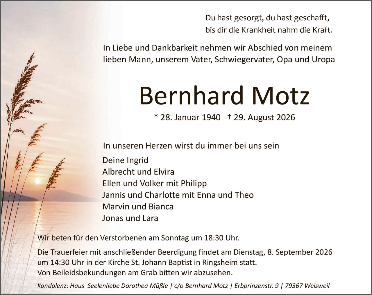 <p>Du hast gesorgt, du hast geschafft, bis dir die Krankheit nahm die Kraft.</p>

<p>In Liebe und Dankbarkeit nehmen wir Abschied von meinem lieben Mann, unserem Vater, Schwiegervater, Opa und Uropa</p>

<p><strong>Bernhard Motz</strong></p>

<p>* 28. Januar 1940  † 29. August 2026</p>

<p>In unseren Herzen wirst du immer bei uns sein<br/>
Deine Ingrid<br/>
Albrecht und Elvira<br/>
Ellen und Volker mit Philipp<br/>
Jannis und Charlotte mit Enna und Theo<br/>
Marvin und Bianca<br/>
Jonas und Lara</p>

<p>Wir beten für den Verstorbenen am Sonntag um 18:30 Uhr.</p>

<p>Die Trauerfeier mit anschließender Beerdigung findet am Dienstag, 8. September 2026 um 14:30 Uhr in der Kirche St. Johann Baptist in Ringsheim statt.<br/>
Von Beileidsbekundungen am Grab bitten wir abzusehen.</p>

<p><i>Kondolenz: Haus  Seelienliebe Dorothea Müßle / c/o Bernhard Motz / Erbprinzenstr. 9 / 79367 Weisweil</i></p>
