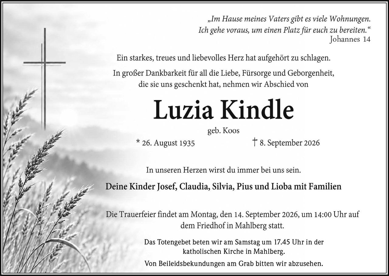<p><i>"Im Hause meines Vaters gibt es viele Wohnungen. Ich gehe voraus, um einen Platz für euch zu bereiten."</i><br>Johannes 14</p>

<p>Ein starkes, treues und liebevolles Herz hat aufgehört zu schlagen.</p>

<p>In großer Dankbarkeit für all die Liebe, Fürsorge und Geborgenheit, die sie uns geschenkt hat, nehmen wir Abschied von</p>

<p><strong>Luzia Kindle</strong><br>geb. Koos<br>* 26. August 1935&nbsp;&nbsp;&nbsp;&nbsp;† 8. September 2026</p>

<p>In unseren Herzen wirst du immer bei uns sein.</p>

<p>Deine Kinder Josef, Claudia, Silvia, Pius und Lioba mit Familien</p>

<p>Die Trauerfeier findet am Montag, den 14. September 2026, um 14:00 Uhr auf dem Friedhof in Mahlberg statt.</p>

<p>Das Totengebet beten wir am Samstag um 17.45 Uhr in der katholischen Kirche in Mahlberg.</p>

<p>Von Beileidsbekundungen am Grab bitten wir abzusehen.</p>