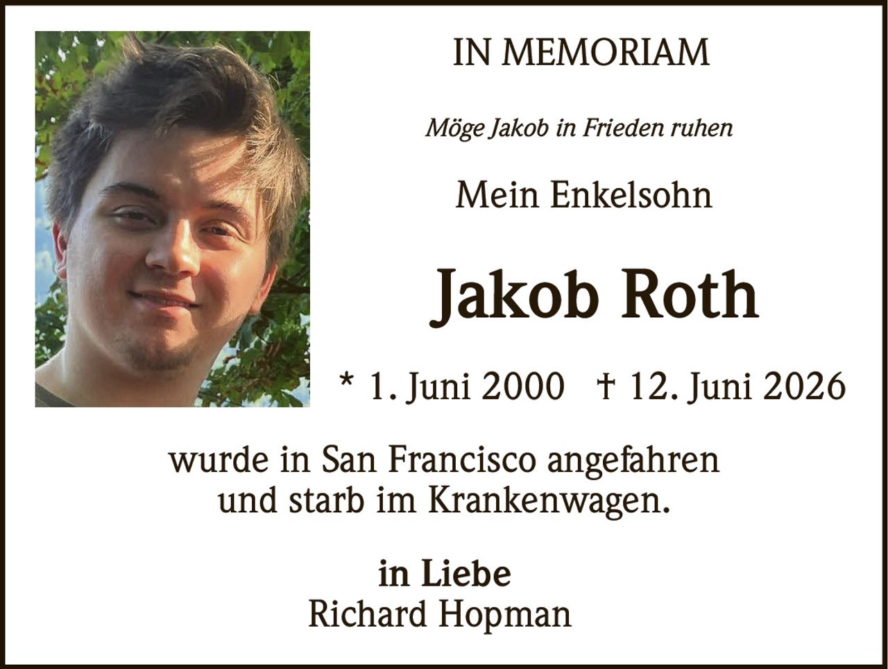 <p><strong>IN MEMORIAM</strong></p>

<p><i>Möge Jakob in Frieden ruhen</i></p>

<p><strong>Mein Enkelsohn</strong></p>

<p><strong>Jakob Roth</strong></p>

<p>* 1. Juni 2000  † 12. Juni 2026</p>

<p>wurde in San Francisco angefahren<br>und starb im Krankenwagen.</p>

<p><strong>in Liebe</strong><br>Richard Hopman</p>