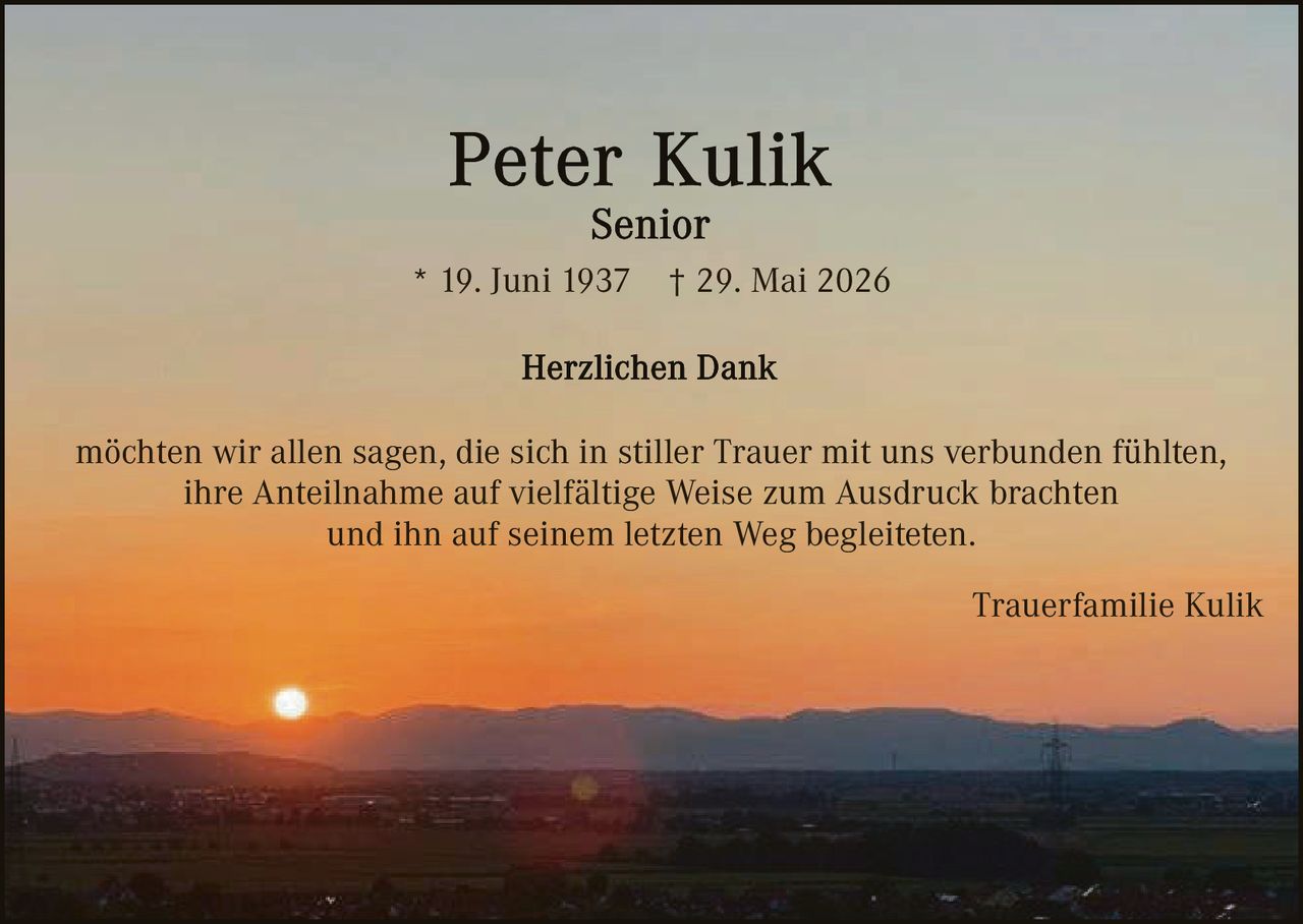 <p><strong>Peter Kulik</strong></p>
<p><strong>Senior</strong></p>
<p>* 19. Juni 1937   † 29. Mai 2026</p>
<p><strong>Herzlichen Dank</strong></p>
<p>möchten wir allen sagen, die sich in stiller Trauer mit uns verbunden fühlten, ihre Anteilnahme auf vielfältige Weise zum Ausdruck brachten und ihn auf seinem letzten Weg begleiteten.</p>
<p>Trauerfamilie Kulik</p>