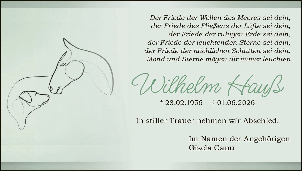 <p><i>Der Friede der Wellen des Meeres sei dein,<br>der Friede des Fließens der Lüfte sei dein,<br>der Friede der ruhigen Erde sei dein,<br>der Friede der leuchtenden Sterne sei dein,<br>der Friede der nächtlichen Schatten sei dein.<br>Mond und Sterne mögen dir immer leuchten</i></p><p><strong>Wilhelm Hauß</strong> * 28.02.1956 † 01.06.2026</p><p>In stiller Trauer nehmen wir Abschied.</p><p>Im Namen der Angehörigen<br>Gisela Canu</p>