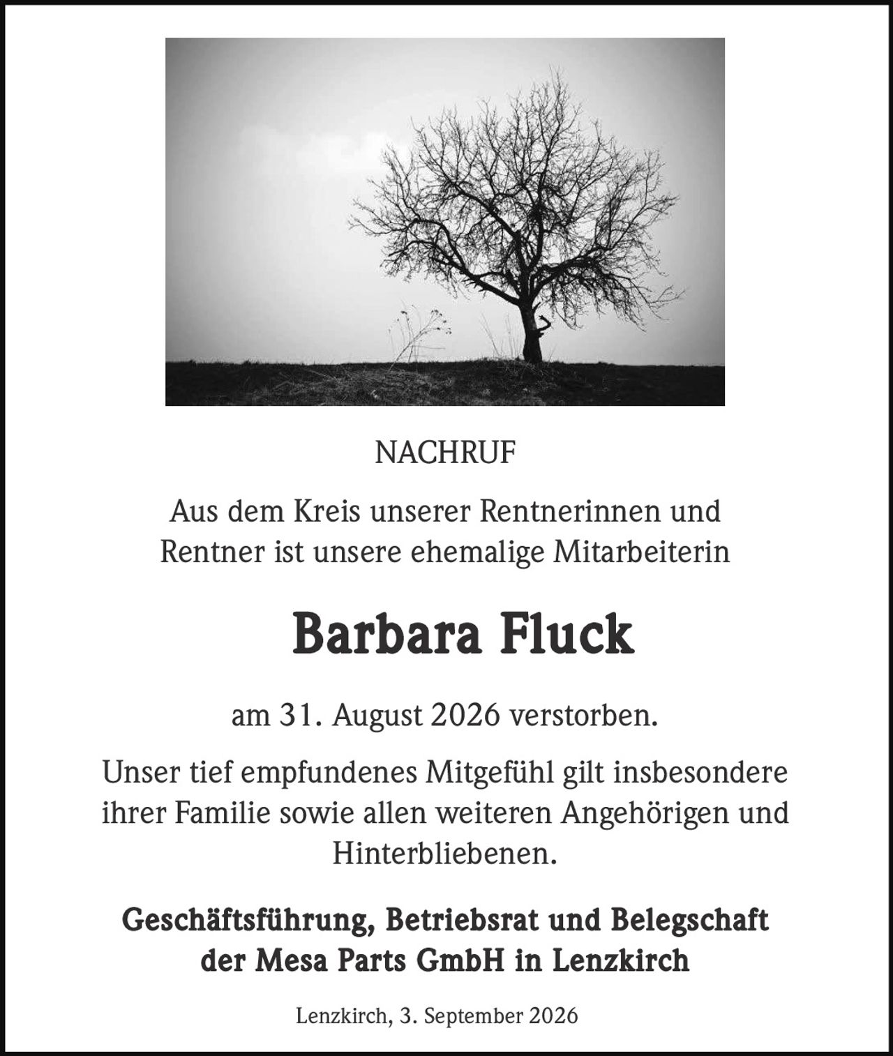 <p><strong>NACHRUF</strong></p>
<p>Aus dem Kreis unserer Rentnerinnen und Rentner ist unsere ehemalige Mitarbeiterin</p>
<p><strong>Barbara Fluck</strong></p>
<p>am 31. August 2026 verstorben.</p>
<p>Unser tief empfundenes Mitgefühl gilt insbesondere ihrer Familie sowie allen weiteren Angehörigen und Hinterbliebenen.</p>
<p><strong>Geschäftsführung, Betriebsrat und Belegschaft der Mesa Parts GmbH in Lenzkirch</strong></p>
<p>Lenzkirch, 3. September 2026</p>