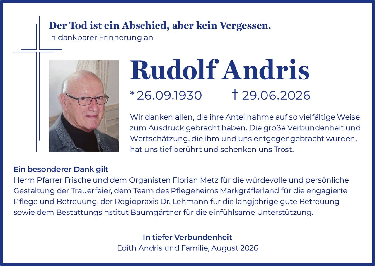 <p><strong>Der Tod ist ein Abschied, aber kein Vergessen.</strong></p>
<p><strong>In dankbarer Erinnerung an</strong></p>
<p><strong>Rudolf Andris</strong></p>
<p><strong>*26.09.1930     †29.06.2026</strong></p>
<p>Wir danken allen, die ihre Anteilnahme auf so vielfältige Weise zum Ausdruck gebracht haben. Die große Verbundenheit und Wertschätzung, die ihm und uns entgegengebracht wurden, hat uns tief berührt und schenken uns Trost.</p>
<p><strong>Ein besonderer Dank gilt</strong></p>
<p>Herrn Pfarrer Frische und dem Organisten Florian Metz für die würdevolle und persönliche Gestaltung der Trauerfeier, dem Team des Pflegeheims Markgräflerland für die engagierte Pflege und Betreuung, der Regiopraxis Dr. Lehmann für die langjährige gute Betreuung sowie dem Bestattungsinstitut Baumgärtner für die einfühlsame Unterstützung.</p>
<p><strong>In tiefer Verbundenheit</strong></p>
<p>Edith Andris und Familie, August 2026</p>