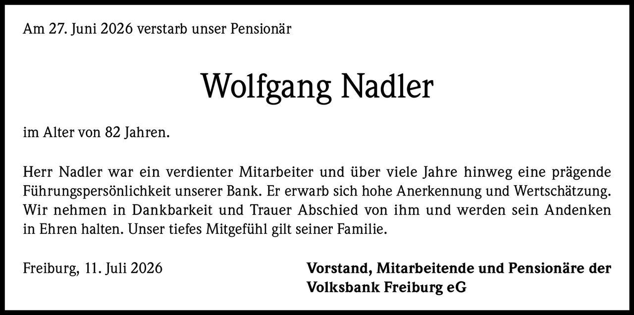 <p>Am 27. Juni 2026 verstarb unser Pensionär Wolfgang Nadler im Alter von 82 Jahren.</p><p>Herr Nadler war ein verdienter Mitarbeiter und über viele Jahre hinweg eine prägende Führungspersönlichkeit unserer Bank. Er erwarb sich hohe Anerkennung und Wertschätzung. Wir nehmen in Dankbarkeit und Trauer Abschied von ihm und werden sein Andenken in Ehren halten. Unser tiefes Mitgefühl gilt seiner Familie.</p><p>Freiburg, 11. Juli 2026                    Vorstand, Mitarbeitende und Pensionäre der Volksbank Freiburg eG</p>