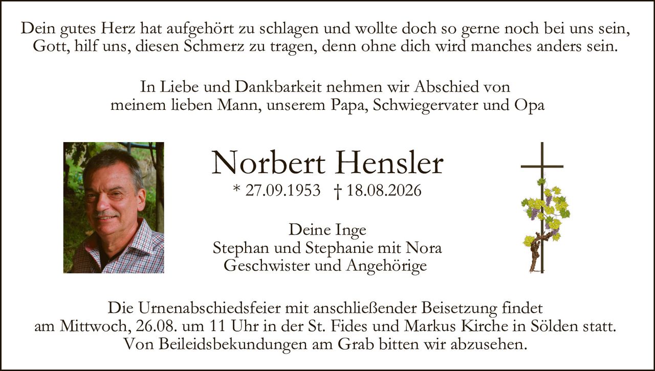 <p>In Liebe und Dankbarkeit nehmen wir Abschied von meinem lieben Mann, unserem Papa, Schwiegervater und Opa</p>

<p><strong>Norbert Hensler</strong><br/>
* 27.09.1953 † 18.08.2026</p>

<p>Dein gutes Herz hat aufgehört zu schlagen und wollte doch so gerne noch bei uns sein,<br/>
Gott, hilf uns, diesen Schmerz zu tragen, denn ohne dich wird manches anders sein.</p>

<p>Deine Inge<br/>
Stephan und Stephanie mit Nora<br/>
Geschwister und Angehörige</p>

<p>Die Urnenabschiedsfeier mit anschließender Beisetzung findet am Mittwoch, 26.08. um 11 Uhr in der St. Fides und Markus Kirche in Sölden statt.<br/>
Von Beileidsbekundungen am Grab bitten wir abzusehen.</p>