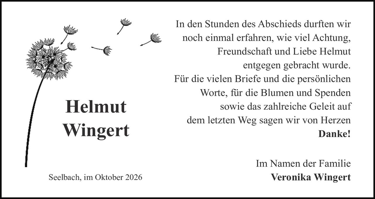 <p>In den Stunden des Abschieds durften wir noch einmal erfahren, wie viel Achtung, Freundschaft und Liebe Helmut entgegen gebracht wurde.</p>

<p>Für die vielen Briefe und die persönlichen Worte, für die Blumen und Spenden sowie das zahlreiche Geleit auf dem letzten Weg sagen wir von Herzen <strong>Danke!</strong></p>

<p>Im Namen der Familie<br>Veronika Wingert</p>

<p>Seelbach, im Oktober 2026</p>