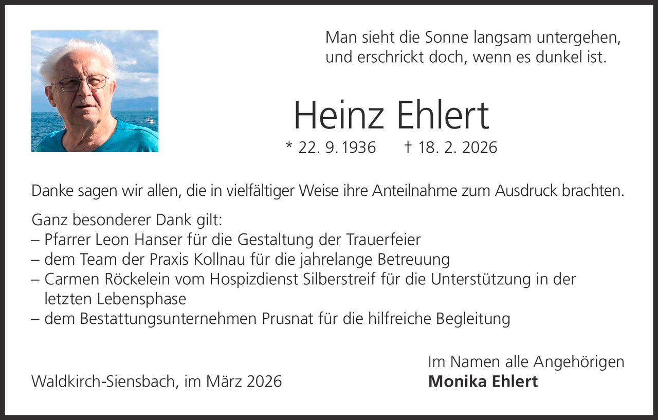 Man sieht die Sonne langsam untergehen,
und erschrickt doch, wenn es dunkel ist.

Heinz Ehlert

* 22. 9. 1936

† 18. 2. 2026

Danke sagen wir allen, die in vielfältiger Weise ihre Anteilnahme zum Ausdruck brachten.
Ganz besonderer Dank gilt:
– P farrer Leon Hanser für die Gestaltung der Trauerfeier
– dem Team der Praxis Kollnau für die jahrelange Betreuung
– Carmen Röckelein vom Hospizdienst Silberstreif für die Unterstützung in der
letzten Lebensphase
– dem Bestattungsunternehmen Prusnat für die hilfreiche Begleitung

Waldkirch-Siensbach, im März 2026

Im Namen alle Angehörigen
Monika Ehlert