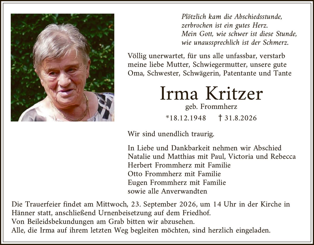 <p><i>Plötzlich kam die Abschiedsstunde,<br>zerbrochen ist ein gutes Herz.<br>Mein Gott, wie schwer ist diese Stunde,<br>wie unaussprechlich ist der Schmerz.</i></p>

<p>Völlig unerwartet, für uns alle unfassbar, verstarb meine liebe Mutter, Schwiegermutter, unsere gute Oma, Schwester, Schwägerin, Patentante und Tante</p>

<p><strong>Irma Kritzer</strong><br>geb. Frommherz<br>*18.12.1948 † 31.8.2026</p>

<p>Wir sind unendlich traurig.</p>

<p>In Liebe und Dankbarkeit nehmen wir Abschied<br>Natalie und Matthias mit Paul, Victoria und Rebecca<br>Herbert Frommherz mit Familie<br>Otto Frommherz mit Familie<br>Eugen Frommherz mit Familie<br>sowie alle Anverwandten</p>

<p>Die Trauerfeier findet am Mittwoch, 23. September 2026, um 14 Uhr in der Kirche in Hänner statt, anschließend Urnenbeisetzung auf dem Friedhof.<br>Von Beleidsbekundungen am Grab bitten wir abzusehen.<br>Alle, die Irma auf ihrem letzten Weg begleiten möchten, sind herzlich eingeladen.</p>