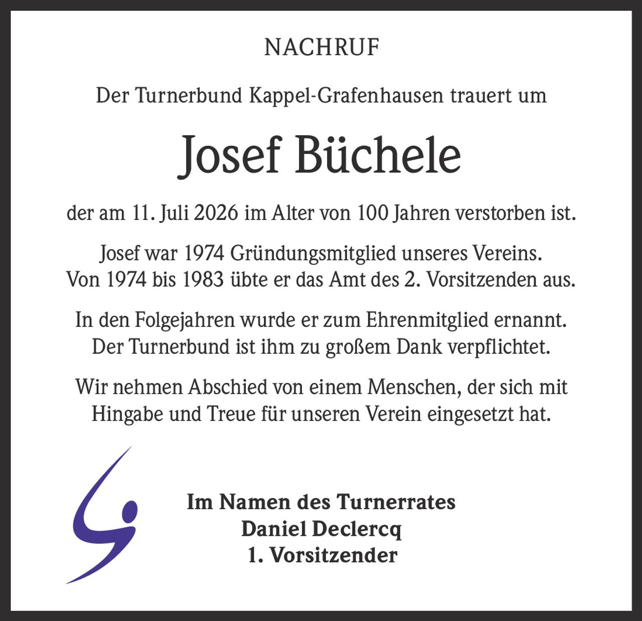 <p><strong>NACHRUF</strong></p><p>Der Turnerbund Kappel-Grafenhausen trauert um</p><p><strong>Josef Büchele</strong></p><p>der am 11. Juli 2026 im Alter von 100 Jahren verstorben ist.</p><p>Josef war 1974 Gründungsmitglied unseres Vereins. Von 1974 bis 1983 übte er das Amt des 2. Vorsitzenden aus.</p><p>In den Folgejahren wurde er zum Ehrenmitglied ernannt. Der Turnerbund ist ihm zu großem Dank verpflichtet.</p><p>Wir nehmen Abschied von einem Menschen, der sich mit Hingabe und Treue für unseren Verein eingesetzt hat.</p><p>Im Namen des Turnerrates<br><strong>Daniel Declercq</strong><br><strong>1. Vorsitzender</strong></p>