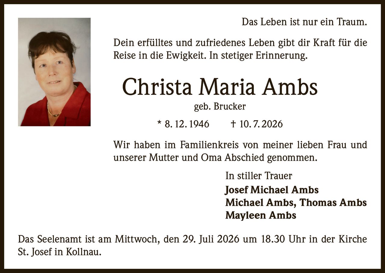 <p>Das Leben ist nur ein Traum.</p><p>Dein erfülltes und zufriedenes Leben gibt dir Kraft für die Reise in die Ewigkeit. In stetiger Erinnerung.</p><p><strong>Christa Maria Ambs</strong><br>geb. Brucker<br>* 8. 12. 1946 † 10. 7. 2026</p><p>Wir haben im Familienkreis von meiner lieben Frau und unserer Mutter und Oma Abschied genommen.</p><p>In stiller Trauer<br><strong>Josef Michael Ambs</strong><br>Michael Ambs, Thomas Ambs<br>Mayleen Ambs</p><p>Das Seelenamt ist am Mittwoch, den 29. Juli 2026 um 18.30 Uhr in der Kirche St. Josef in Kollnau.</p>
